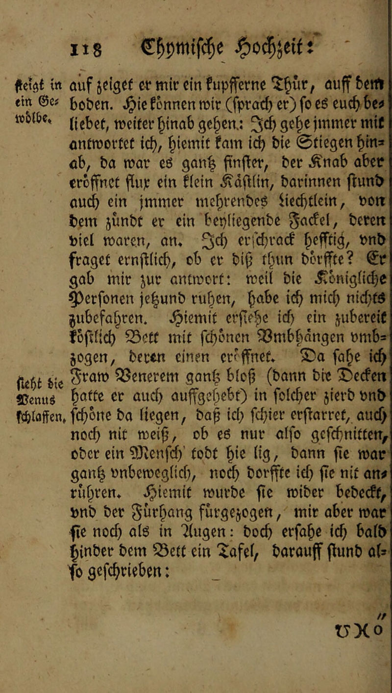 ein Me ffienuö fcfeiaffen, 118 C^pttiif(^^e bo&en. ^ic fonnen mir (fprad) er) fo cö euc^ bc!> liebet, tneiter^inab gef^en.: ge|e jmmer mit ontroortef id), ^iemif fam icb bie ©tiegen ^in* ob, ba mar eö gan^ ftn|ter, ber .^nab aber eröffnet fiup ein flein ivd^iin, barinnen flunt> auci& ein jmmer mef;renbcö liedjticin, noit tem junbt er ein bepliegenbe ^adel, bereit Piel mare.n, am erfd^rad’ b^ffti^, Pnb fraget ernj^(id), ob er bifj tbun bbrffte? gab mir jur antmort: meii bie ^bniglid^e ^erfonen je|unb ru^en, b^^be icb mid; nid)tö jubefafiren. Jpiemit crfley id) ein j^ubereiC fbftfi^ S3etf mit 33mbbdngen nmb=' §ogen, beetn einen eröffnet» S)a fa^e icb' S‘ratt) QSenerem gan^ biofj (bann bre 'JDeefett batte er auch auffgebebt) in folcber jierbpnb febone ba liegen, baf id; febier erf^arret, aud> noch nie mei^, ob eß nur alfo gefebniften, ober ein ?0ienfcb' tobt (ig, bann fic mor gan| onbett)cg(id), noch borjfte id} |Tc nit an^ rubren» »^iemit mürbe fte miber bebeeft, pnb ber gurbang furgejogen, mir aber mar fie nod) alö in Tlugen: boeb erfabe id; halb iinber bem 53etf ein '^afel, barouff flunb aU fo gefebrieben: VXo