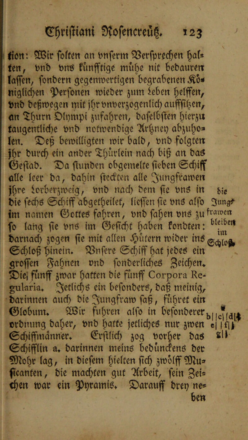 tiott’. 503ir foffett an i?nferm ?Serfpte^cn ^af* Un, Pnb Pnö fünfftige mu^e nit Bcbautm (affen, fonbern gegenmcrfigcn begrabenen ^6« niglic^en ^^erfonen roieber jmn leben ^clffen, Pnb be^tnegen mit jf^n>nt)cv5ogenIic{}auff|t|ien, ön ^^urn Dlpmpi jufa^ren, bafelbffen i^ierj« taugcntlicbe t>nb ncümenbigc TCr^nci} abjut^o* (en. X>ep beroitligfcn mirbalb, t»nb foigfett jbr burc^ ein anber ^f;ür(ein nad) bi§ an ba^ Öeftab. X)a flunbcn obgemelte fteben 0cfffff cUe leer ba, ba^in ftcd'tcn alle ^ungframeri j^re Icrberjmeig, ünb nad) bem fie bn^ in {»{e bie fccf)6 0d)iff abget^eilef, (ieffen ffe bnö affo aimg#' tm namen ©ctfeö faf^ren, pnb fa^en onö ju fo lang ffe nnö im @effd)f ^aben fonbten: barnad) jogen ffe mit allen Rufern miber in« 0d)loff ffinein. ?önfere 0c^)iff f^at jebe« ein groffen 5<^f;nen onb fonbcrllcbeß ^iej fiinff jmar baffen bie funff Corpora Re- gularia* 3^flid)ö ein befonber«, baff meinig, batinnen aueff bie ^dingfram faff, fubref ein ©lobum* $0ßir fuffren alfo in Monbercrjju^.* erbnung baber, Pnb bnffe jeflidje« nur jmen ij ifl| 0cbiffmdnner* ^'rfflid) 50g norbet ba« sl( 0cbiff(in a, barinnen mein« bebunefenö bcc 9Robr lag, in biefem bidf^n ffeff jmolff ffeanfen, bic maefffen gut 7(rbeit, fein eben mar ein ^prami«» £)arauff brep ne* ben