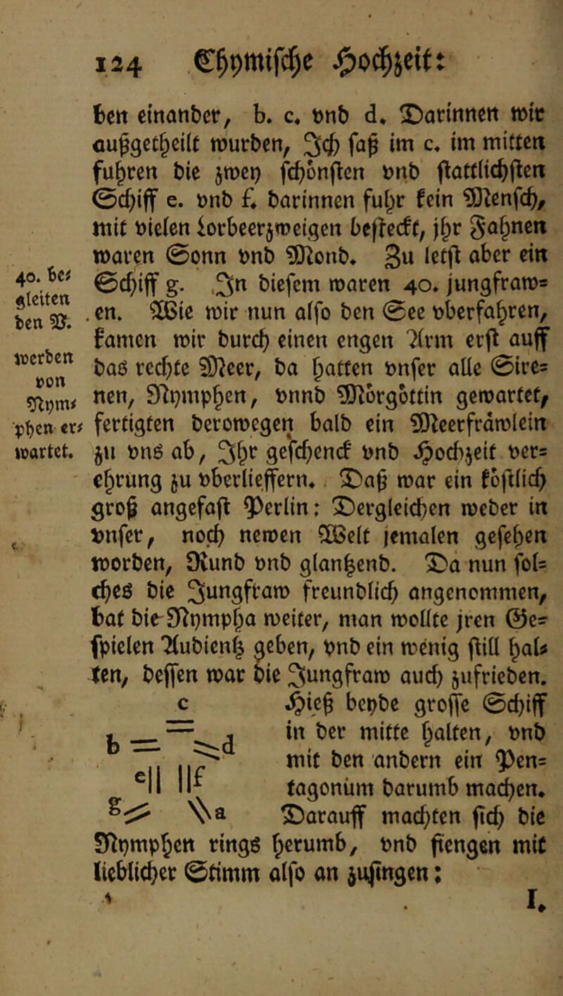 40. Bei gleiten Ben werten »on ■jiBen txf wartet. 124 C^pmifc^e t»ctt emanbcr, b. c« t>nt) d. 2)antinett tüic cu^gct^cilc njurben, '^4) w c. im mitten fuhren bie jroei) febonften »nb flattlicbf^ß« 0cbiff e. tmb £4 barinnen ful^r fein ?Ölenfcb/ mit bielen iorbeerpeigen j^r gähnen mai’cn 0onn t)nb ?[)ionb. 3^ let(^ ober ein g- .30 biefem roaren 40. jungframs , en. ?K>ie mir nun aifo ben 0ee tyberfa^ren, famen mir bureb einen engen Tirm etf^ ouff baö rechte ?9?eer, ba batten Dnfer alle 0ire5 nen, SR^mpben, pnnb TOIorgottin gemartet/ fertigten beromegen halb ein iS^eerfrdmlein jn t>nöab, ^b*^ ^ob .^oebjeif t)er= ebimng ju »berlieffcrn* ^ab mar ein foftlicb grob angefafl 9^erlin; 3!)erglcicben meber in »nfer, noch neroen Slöelt jemalen gefeben worben, SKunb bnb glanbenb. XDa nun fol= cbeö bie ^ongftam freunblicb angenommen, fcat bie-O^pmpba mcitcr, man molltc jren @e=- fpielen 'MubienI neben, pnb ein menig jlill boU ien, beffen mar bie ^ungfram auch jufrieben. 4>ieb bepbe groffe 0cbiff in ber mitte halten, nnb mit ben anbern ein 9)en= tagonüm barumb macb^»^* ©arauff motzten ftcb bie SRpmpben rings nnb ftengen mit licblicber 0timm alfo an äu|tngen; I. b — i-d 'II iif