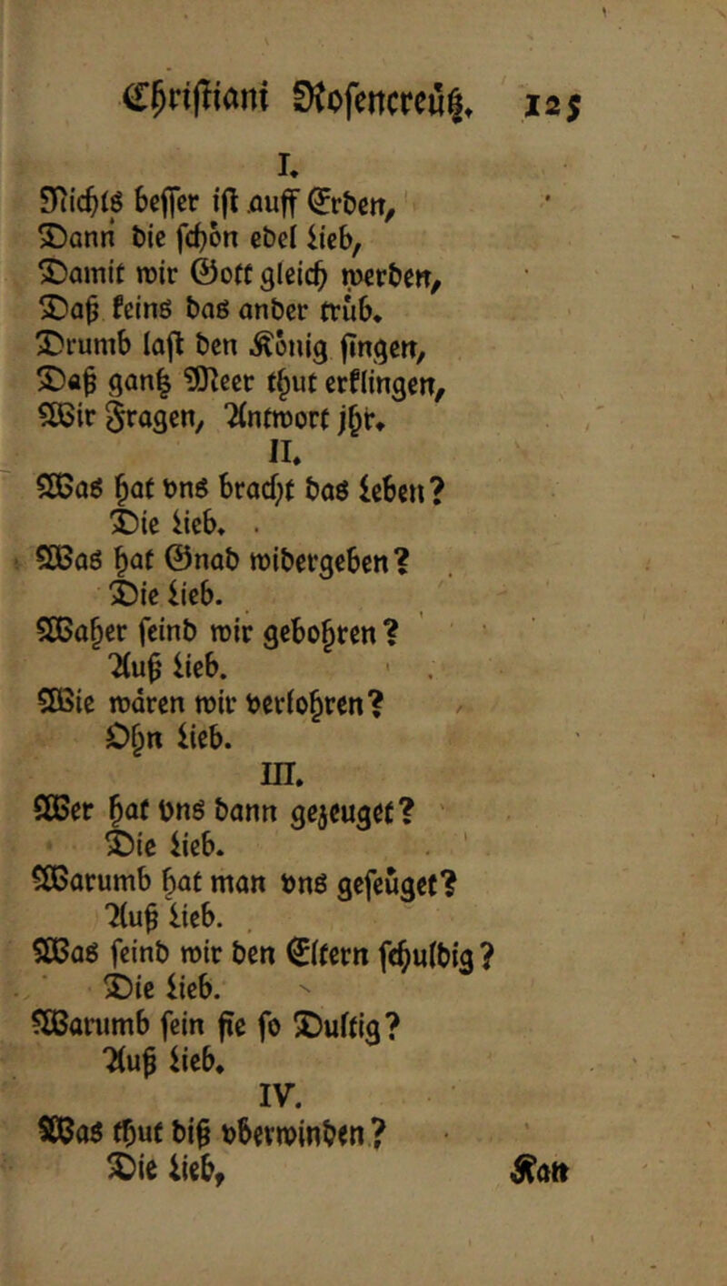 SJofettCKij^, isj I. bcffcr i|l .öuff ^r&cn, ‘ S^anti t)lc fd)6n cbcl ixzh, ^amit wir ©oft gleich wcr&en/ feinö baß anbcr trüb, X)rumb laj^ bcn i^ouig fingert, 2)ab 9ön| ?0?ccr t§ut crflingen, ?[ßir 5^09^«/ ‘Mnfworf j^r, II, SCßoß ^of bnß bracf;t baß leben? 3Me lieb, . CCBaö ^at ©nob wibergeben? 4)ielieb. ' 5[ßa§er fcinb wir geboxten ? ‘ ?(ub lieb. ' . SÖ5ie waren wir berio^ren? O^n lieb. in. SBer ^af bnß bann gejeuget? ' ^ie lieb. . ' 5S5arumb §at man bnß gefeügef? 7(u^ lieb. aCaß fcinb wir ben Eifern fe^ulbig ? j)ie lieb. SÖSanimb fein fie fo J)uf(i9? 7(u^ lieb, IV. SQJaß fbut bif bberwinbtn.? ^ie liebt ^atr