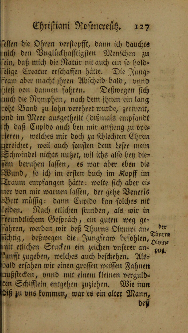 “t’ffen bic Dfjren t>crflcpfft/ bann id) &aucf;f« mid) bcn ^Önglucfbofftigfren ?0Jenjd)en ju ein, ba^ mic^ bicSRatiU' nitaud) ein fo §olbo “eligc (Ercatur erfd^affen ^dtte. ^ie 'raa^ aber mnd/f j{)re»i 7lb[d}cib halb, önnb gieß üon batwen fahren. SDeproegea fic^ aud; bic 97t}jnp^ien, nad) bcm j^nen ein lang roi^f ^anb ju (o^u perefyret anirbe, jcrfrent, onb im ?[Reer außget^eilt (bt^malö cmpfanbC :(^ baf Supibo and) bcp mir anfteng ju opc<j deren, n?e(d)eö mir boc^ ju fd)ledden ^f^re« ^crcid)ec, mci( auc^ fonftcn bem lefer mein 0d;a'inbel nicbtö nu^et, n)il ic^ö affo bep bic= fern berufen lajTen, eö mar aber eben bie ilBunb, fo ic^ im erf^en bud) im .^opff im ü^raum empfangen §dfte: mo(fe ficf; aber ei^ nev Pon mir marnen faffen, ber ge^c ^^Jeneriö 5Öett muffig: bann (Eupibo fan folcbcs niC fciben, D'tad) etlichen fiunben, afö mir in reunbtiie^em ©efprdcb, ein guten meg ge= rafften, merben mit beß ^^urns Dipmpi »Icbtig, beßmegen bie ^ungfram mit etlicf)en 0tucfcn ein jei^en pnferer an= ®unfft jugeben, meld^eö aud) befd)e§en. 7i(ö= 3a(b erfaßen mir einen groffen meiffen außjlccfcn, pnnb mit einem fieinen Perguib* :cn 0d)ifflcin entgegen jujie^en. 3Bie nun Di^ iu vns fommen^ mar eö ein alter SKann, bef