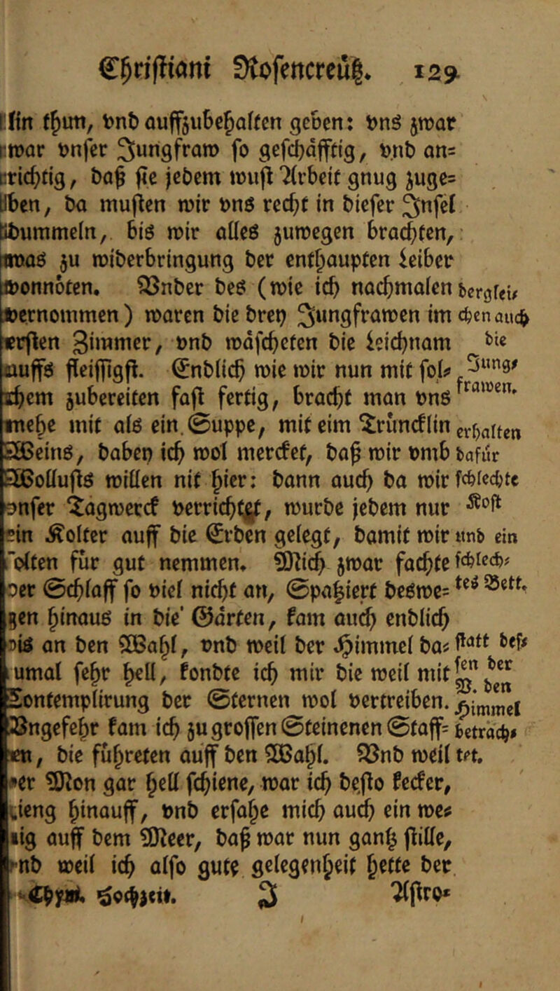 C^nfliani 0tofencreu|* 12^ i:fin f^uti, tont) öuff5u6ef)Qffen geScn: i)nS jtuar i'toar t?n)er ^[ungfra» fo gefc^dpg, v.nt) ön= cric^dg, öaf fJc jebcm toufi TCvbeit gnug jugc= Üben, ba muffen tüir bnö rcc^f in tiefer ^nfel Bbummein, big wir ölleö jutregen brachten, (tmag ju roiberbringung ber enthaupten feiber iponnoten, ?2Snber beg (wie icb nochmalenbergfeü Jpernommen) waren bte brep ^ungfrawen im c^cnauc^ «rflen 3immer, »nb wdfcheten bic ieichnam amffg fleiffigfl. ^nblich wie wir nun mit foU ^“”3^ ihcm jubercifen fofl fertig, bracht man Png™^”' mehe mit aig ein. (Suppe, mit cim ^runcflin ev^baiten SSBeing, haben ich wol mercfet, ba^ wir nmb bafur Sißoüujig wiüen nit bann ouch ba wirfcb(e4)tc onfer iagwercf perrichtj^, würbe jebem nur ein Folter auff bic €rben gelegt, bomit wir «nb ein ölten für gut nemmen, ÜKidhjwar föchte ocr ©chlaff fo niel nicht an, 0pahierf begwe= gen hinaug in bie’ ©arten, fom au^ enblich 5ig an ben 200^1, t)nb weil ber Jpimmel ba« bef# umal fe^r fonbte ich mir bie weil mit Sontemplirung ber @tcrnen wol pertreiben. üBngefehr fam ich 5ugroffen0teinencn@taff=betrac^» «n, bie führeten auff ben ?[Bahl. ??3nb weil tet. »er ?Kon gar hell fchiene, war ich feefer, ueng hi^'Quff, Pnb erfohe mich au^ ein mt lig auff bem ^itx, ba^ war nun gan^ flille, f-nb weil ich ölfo gute gelegenheif bet