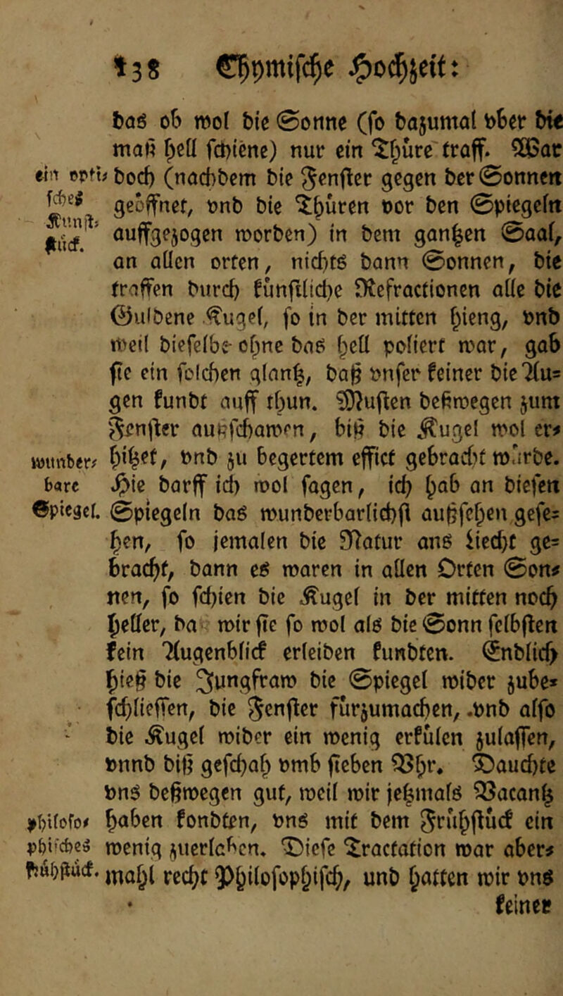 t3S €5pmtf($e baö ob mol bic 0omie (fo bajumal b6er bt« maß fpeü fcbtene) nur ein ^f^ürc' traff. 5ö5ac «in epfUbod) (naebbem bie ^enftcr gegen ber0onnert geöffnet, nnb bie 'i|)üren t)or ben 0piegeln ’ auffgejogen morben) in bem gan|en 0aal, an allen orten, nt(f)tg bann 0onnen, bie troffen burd) funfiltd[}e tRefractlonen alie bie 0ulbcne •ff'ugei, fo in ber mitten ^ieng, onb meil biefelbe-of;nc boE^ Ipeü poliert mar, gab fte ein fclchen glnn^, ba^ Pnfer feiner bie7iu= gen funbt auff tf)un. ?!)?uflen beßmegen jum '^enj^er aunfebamen, biß bie ^ugel mol er# wtinber^ bnb ju begerfem effict gebraut marbe. bare :^ic barff id) mol fagen, id) biefen ©pieger. 0piegcln baö murtberbarlid)fi außfeben gefe= ben, fo jemalen bie 97atur anö fieebt ge= braeßf, bann eß maren in allen Orten 0on# nen, fo fdßen bie ^ugel in ber mitten noch Ibeller, ba mirße fo mol alo bic0onn felbflert fein Ttugenblidf erlciben funbten. ijnblid) bieß bie ^»ungfram bie 0piegel miber jube» fcflieffert, bie ^enfler furjumacben, .Pnb atfo bie .^ugel miber ein menig erfülen julaffen, pnnb biß gefdjab Pmb ßcben ^b**» ^aueßte Pn5 beßmegen gut, meil mir jebmalö QSacanb >()Uoro/ fonbten, pnö mit bem ^rubffuef ein p^i'cbeä menig ^uerlcl^cn. ‘Oiefe ^ractation mar aber# fjÄijjiucf. 3)bi^ofopbifcb/ unb baffen n?ir pnö feiner