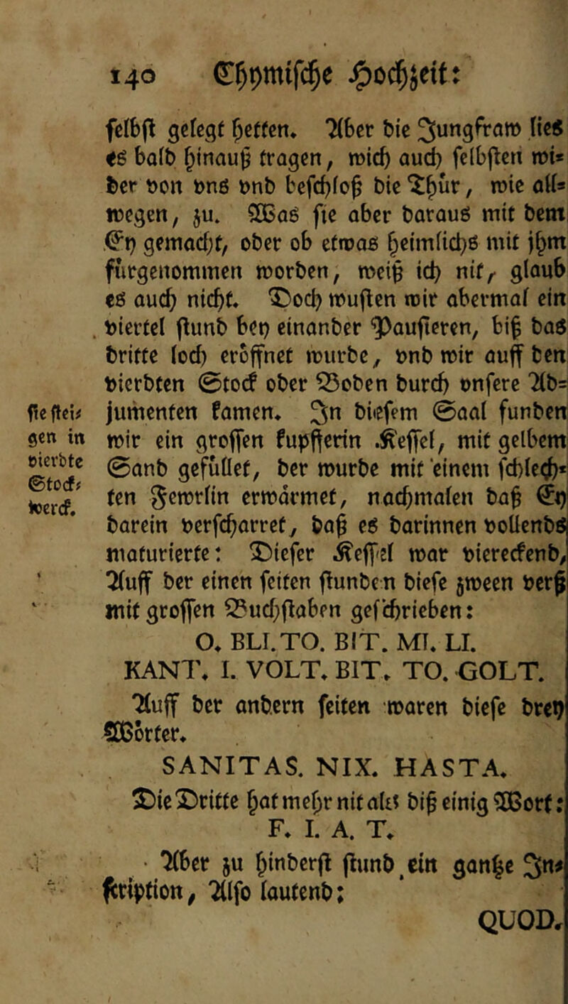felbjlt gelegt Reffen* 7(Ber &ic He« bo(t) ^inau^ tragen, mic^ aud) fc(b|len mt* J)er t)on önö »nb befdjfo^ bic , wie atU wegen, ju. SCBaö fie aber barauö mit bent ^r) gemacf;t, ober ob etmaß ^eimiiebß mit furgenommen morben, mei§ icb nif,' glaub eß auch nicht. ^)ocb muffen mir abermaf ein . t)iertel flunb bet) einanber ‘5)auftcren, bi^ baß britte ioef) eröffnet mürbe, onb mir auff bett bierbten 0tO(f ober Soben buref) onferc 2(b^ feffei# jumenten famen. ^n bbefem 0aa( funben gen in mir ein groffen fupfferin .^effef, mit gelbem wevbte 0(inb gefuüet, ber mürbe mit einem febietjh*! toerV ^emrlin ermdrmet, nachmaten ba^ €t)| barein oerfcho»’»’ßfy borinnen ooUcnbß maturierte: 5)iefer ^eff'sl mar oiereefenb, ’ 5(uff ber einen feiten f^unbe n biefe jmeen bcr^ mit groffen 2?uchflaben gef cbricben: O. BLI.TO. BIT. MT. LI. KANT. I. VOLT. BIT. TO. GOLT. Tluff ber anb.ern feiten mären biefe brep SOßorter. SANITAS. NIX. HASTA. S)ic2)ritte hmmehrnitaUt bi^ einig 5Bor(; F. I. A. T. ^ • 7(ber ju hinberfl flunb.cin gon|c ^ription, “idfo lautcnb; QUOD,