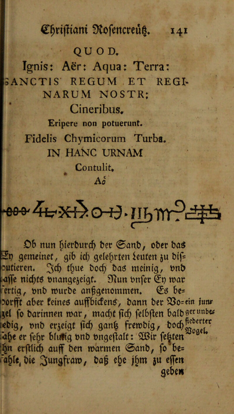 • Q u o D, Ignis: Aer: Aqua: Terra: 5ANCT1S' REGUM ET REGt NARUM NOSTR; Cineribus, Eripere non potuerunt. Fidelis Chymicorum Turba. IN HANG URNAM Contulit» ' Ao 06 nun ^icrburc^ bcr 0anb, ober baS 5p .gemeine:, gib id) Icuten ju bif= sutieren, 3^6 boeb baö meinig, Pnb -afle nichts onangejeigf. 9Iun onfer 5p mar fertig, pnb mürbe anfgenommen. 5ö 6c= ?orfff aber feineö auffbiefenö, bann ber ?35o=«n iuttf [lel fo barinnen mar, maef;: ftcb feibflen baibs®’^“*’*^ («big, onb erjeigt jtcb gan| frembig, M^e er fe^r blutig pnb Pngeflalt: 'SOBir festen “ [^n erflli^ auff ben marmen 0anb, fo bc= bie 5« ^ebeii'