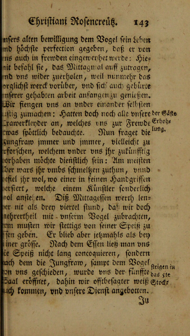 / €^n|Kam f)tofencreü|. 145 ttferS alfen beroiüigung bcm 555ogc( fein ic&ett mb ^6cf)jlc pcrfcction gegeben, tc.^ er öott ■ng Qud) in frcn?ben eingen.'ei)l;ermerbe: ^ie? nit bcfaf)l |te, boö ^Oiittagn al jutrogen^ mb t>ng wiber juerbolcn, nieil nnnmelpr baS srglic^fl n?crcf tjon'iber, »nb fjd'' and) gebürte mferer gefpabren oibeit anfongen^u genießen* üBir fengen r>n6 an önber einanber felbften jfiig 5umad)en: Ratten boc5 nod) alle tonfere i’er ®5fie rarccrffetjber an, n)e(d)eö tne jur 0ren)be tvoai fpbttiid) bebaud}te. 9Run fraget bie^“^^* ^ungfraro jinmer unb jmmer, bicllcid)t ju rforfc^)cn, rcelc^em »nber bnö j§r jidünfftig :-or^aben m6d)te bienfllic^ fein i “ilm nieillen ■ber n'arö j^r tmbö fc^inel^en jut^un, r>nnb • :'C|tc( j^r roof, n?o einer in feinen .^anbgriffttt ■♦crjierf, roelcf^e einem ^unfller fcnberiic^ «ol anilef^cn, S)i^ ^Otittagejfen merti; len= xr nit a(ö bretj biertcl f^unb, bat mir boc^ le^rertficil mit • önferm ^ogel jiibradjren, -m muflcn roir flettigß t»on feiner 0pei^ ju Ten geben, ^r blieb aber ic^ma^lß alö bei) 1 iner grbjfe. SHad) bem €|Tcn lie^ man vns te 0pei§ nid;t lang concoguieren, fonbertt oc^ bem bie ^ung^am, fampt bem ^c'gef.. on Pnö gef(bieben, mürbe bnö ber fiinffte 5aal eröffnet, bo§in mir offtbefagter mei^^tw!.? ut^ fommen, vnb bnfere 2)ienfl angebotten. 3«