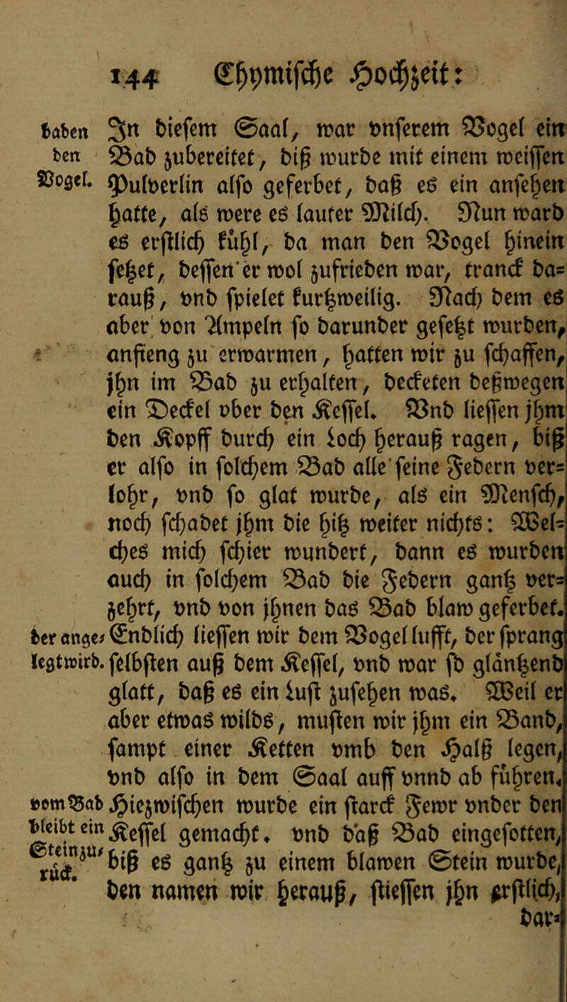 Baben 3n tiefem @ao(, mot tnferem ^JJogcI citr ben ^Qt 5uberejtct, ti§ mürbe mit einem rocijfert 5003er. g)ulöcrnn aifo geferbet, tag eö ein anfe^eri ^attc, a(8 mere e8 laufet ^O^ild;. 9^un mort cö erglicb fuf^l, ba man ben ^ogel hinein fe|ef, begen’cr mol jufricben mar, tranef ba* raug, t)nb fpiclet furlmeilig. 9Rad} bem eö aber pon Tlmpeln fo barunber gefe|f mürben^ ' anfteng 511 ermarmen, f^affen mir ju fegaffen, j^n im ^ab ju erhalten, bed'eten begmegen, ein ^ecfel ober ben .^effcl. ?önb lieffen jl;m; ben .^opff bureg ein ioeg geraug ragen, big! er alfo in folcgem 23ab alle'feine ^ßl^crn oers logt, onb fo glaf mürbe, al8 ein ?0^enfcg, noeg fegabef jgm bie gig meifer niegfö: CCBel^ egeö mieg fegier munberf, bann eö mürben aueg in fold^em 53ab bie Gebern gang oer= jegrf, pnb oon jgnen baö 23ab blam geferbef. fceronge^^nblicg liegen mir bem SSogellugf, berfprang icatwirb. felbgen aug bem Äegcl, onb mar fb gldngenb glatt, tag eö ein lug jufegen maö. SBeil er aber etmaö milbö, mugen mir jgm ein S5anb, fampt einer Äetten omb ben ^alg legen, pnb alfo in bem @aal auff onnb ab fugten, »omtBab .^iejmifegen mürbe ein gard onber ben gemacgt. Pnb tag iSab eingefotten, big cö gang ju einem blamen ©tein mürbe, ben namen mir geraug, giegen jgn ^rgljcg, bar*