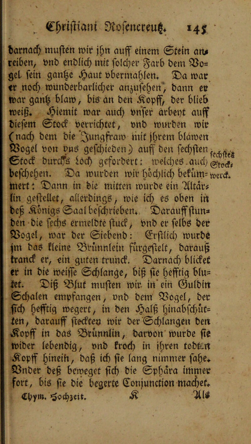 C^rifliani 9tofcnet;eui|* 14J fcarnocfj ttiuflcn rotf j§n auff einem 0(ein an# reiben, \)nb enblicf; mit foicber 5*arb bem ^0= get fein gan|c ^aut obermabien» tv .nod) n)unbevbariid;ei anjufeben', bann et: tear gan^ blam, biö an ben .kopff, ber blieb meij}. ^iemit mar and) Pnfer ärbepC auff biefem 0tod perriebtet, »nb mürben mir (nach bem bie‘^ungfram iinf j^rem bldmen ?Sogc( pon Pwö gefd}ieben) auff ben feebffen ^ 0focf burefä locb geforbert: mcld)eö bcfd)eben. 3^0 mürben mir ^od^licb befum=«tevcf. inert: ^>ann in feie mitten mürbe ein Tlltdr# lin geftcüet, aüerbingg, mie icb. rö oben in be^ Äbnigs 0aa( befdiriebent ©araufff^un* ben bie fed)ö ermelbfc (tud*> Pnb er felbö bet ii>ogct, mar ber ©iebenb: (Jrfllid) murb0 jm baö fleine ^runnlcin fTirge^elt, barauj trand er, ein guten truhd. ^)arnacb blideC er in bie »peiffe ©erlange, bi§ fic befftig blu= let. T'i^ ^fut muflen mir in* ein (Bulbin ©d)alen empfongen, onb bem ^ogel, ber ftcb b^fftig megert, in ben ^qI§ fen, barauff ftedtep mir ber ©cblangen ben ^opff in baö ^tünnlin, barpon mürbe fte miber lebenbig, pnb froeb in ifiren tobt^-n i^opff bineih, bü§ id) jte lang nimmer fa^e» 53nber be§ bemeget ftd) bie ©pf^dra immer fort, biß fte bie begerte (Tonjunction macbef, Cpym, «äocbicit. ^ ^l^