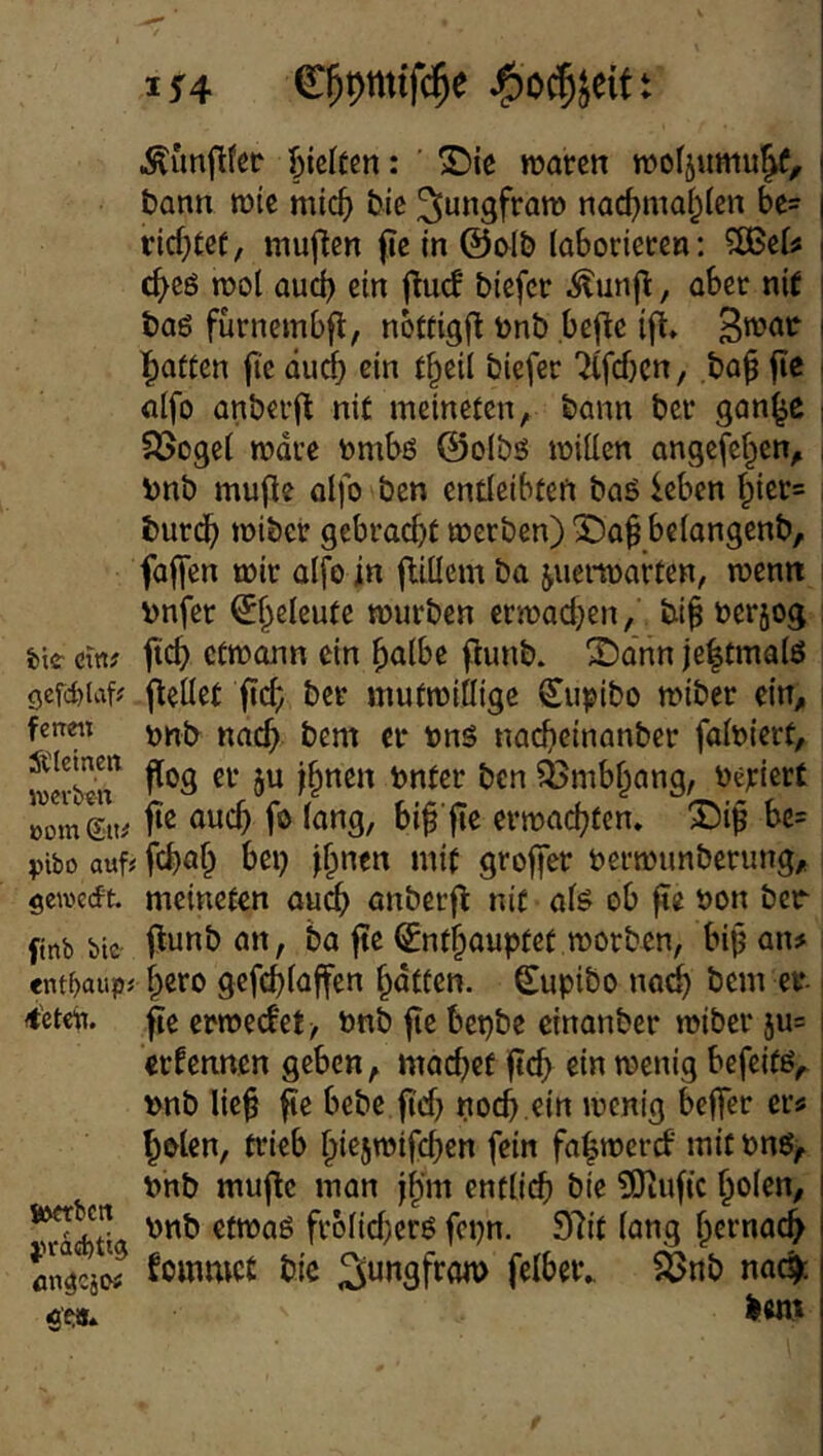 I ^4 C^pmtfc^e t Äünftfcc ^)kUm: ' S)ic waren woljumu^, bann wie mic^ bic ^ungfraro nac^ma|len bc= rid;(ef, muflcn fte in @ol£> laborieren: ?S3eif c^ee wol aud) ein jiud biefer ^unjl, aber nif baö fürnembfl, nottigfl bnb befle ifl» l^attcn fi'e äud^ ein {§eil biefer 'Kfd)en, ,ba^ jie alfo anberfb nit meinefen, bann ber gan^c Söogei wäre bmbö @olbö wiüen angefef^en, bnb mufle olfo ben endeibfen baö leben ^ier* burd^ wiber 9ebrad)t werben) Da^ belangenb, fajfen wir alfo in jliücm ba juerwarten, wenn bnfer ^f^eleute würben erwad}en/ bi^ berjog feie- ewf ftc^ etwonn ein ^albe punb. ^dnn je|tma(ö gcfc^iaf? peüet pc^; ber mutwillige Su^ibo wiber ein^ fen«i jj. nad)einanber faloiert, ^nibf^ang, beriert öomLt# erwaef^fen. ®ip bc= pibo auf; fd)of^ bei) j^nen mit groper berwunberung, gewerft. meineten auc^ anberp nit afe ob pe bon ber ftnb btc an, ba pe ^nf§aupfef worben, bip an# ent^aiip; pcro gefcpfafen pdtfen. (Eupibo nod^ bem er <t'ct«b. pe erwedet/ bnb pe bepbe cinanber wiber ju= ernennen geben, maepef pc^ ein wenig befeifß,. bnb liep pe bebe pd) noep ein wenig beper ers ^olen, Wieb piejwifcben fein fapwerd mit bnö, bnb mupe man jp'm enttiep bie ÜOtupe poien, frb(id)erö fepn. 97it (ang perna4 cngcjo# formet bie lent