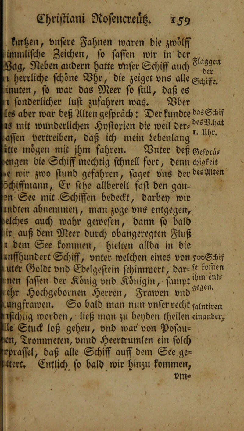 fur|en, t)nferc waren bie swofff immlifc^e B^icfjen, fo faflen wir in ber Bag, 9i^eben anbern ^at(e tmfer 0d)if auc^ ® 1 ^crrlic^e fc|)6ne ?ö^r, btc jeigetönö öüc0(^i{ff. «nuten, fo war baö 9JJeer fo fliü, ba^ eö n fonberii(^er (ufl 5ufa^ren nni^* fßbcr äeß ober war be^ iiltcn gefpröc^: S)er !unbfe afii mit wunberlicben .^pflorien bie weil ber? af[cn Vertreiben, bo^ icb mein iebenlong*' ittc mögen mit fahren. ISntcr bef ©efpv^f «ngen bie 0cbijT meebtig febneti fort, benn cfeicifeit kC wir jwo ftunb gefahren, foget »nö ber^^^Sdten 5cbiffmonn, ^r febe allbereit fafl ben gan- 2n 0ec mit 0cbiffen bebeeft, barbep wir anbten abnemmen, man joge vnö entgegen/ 'Cld)Cg aud} wahr gewefen, bann fo halb )ic auf bem 9}teer burd) obangeregten 3 bem 0ee fommen, ^kkm allba in bic anffhunbert 0d)iff, vnter welchen eineö von ut^r ©olbt vnb ijbelgefiein fd)imraert, bar=l« nen fafien ber Äonig vnb Königin, fampt’^^’®”^’' lehr ^od)geboi’nen i^erren, ^-rawen lungfrawen. 0o halb man mm vnfer recht faiutircn :iftd)ug werben, • lief man ju bepben tfpeilencinanöevv Je 0tucf (ob gehen, önb wor von 9^ofau= Kn, '^Irommeten, vnnb ^ecrtrumlen ein fold) spraffel, baf alle 0cbiff auff bem 0ee ge= jfterft ©ntlicb, fo bolb wir h^iu fommen, Pm«