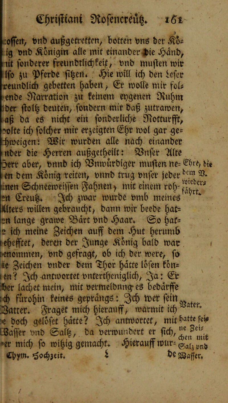 C()ri(!iani ütofencreu|* t6t- co|fert> t)nb üu^gefrcffcn/ botfen bnß ber ^5= ig ünb Königin aflc mif cinanber^ic ^dnb^ -lit fonberer freunbtnct}fcijC> bnb muflen n?it (fo Ju ^ferbe j?ie will id) ben icfcc rcunbüÄ gcbcrten f^abett ^ wolle mir foi? enbc ^örratiort 5U feinem ei^gcnert Diubm iber |^o(^ beuten, fonbcrn mit ba^ jutrawcn^ ap ba eö nicht ein fonberüchc SRotturfft^ ''olfe ich folcher mit erjcigten i^hr woi gut ge= ihweigen: 9Bit wutbcn alle nuch cinanbct nbet bie fetten auhgeth«ilft Q3nfet Ttlte 5ctt abct, bnnb ich ^nwurbiger mu^len ne= en bem ^bnig tcitert/ unnb trug unfer feber tincn @chnecweif|en Jahnen > mit einem •tt Sreu|* jtuor Würbe mnb meinem KltctO willen gebraucht? bann wir becbe rn lange grawc ^drt unb ^aat* @0 haC= 2 ich meine nuff bem »^ut herumb ’c^e^tet, beten bet ^ungc Äonig balb Wac > genommen, unb gefragt, ob ich bet wete, fo iie Stichen unber bem 'Xhor h^tfe Ibfen fons ten? ^^ch antwortet unferthentglich/ 3^: ^tr ifeer lachet mein^ mit oetmelbnng- eö bebdrffe C'Ch furohirt feincö geprdngö: ^ch mcr feilt ^ Satter* ^aget mich hietauff? wärmit ich ® * >e hoch gelofet hntte? ^ch antmortet, mit Lßa'lfer unb 0al|, ba uerwunbcrt er fieh/ er mich fo wi^ig gemacht, .^ierauff wur= iCpym, i be sajftjfer. /