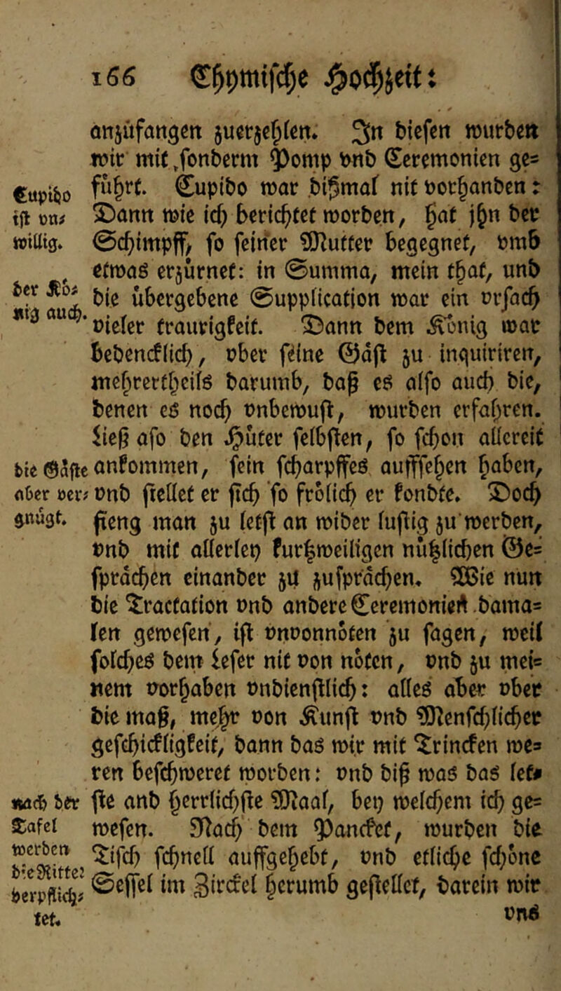 önjufattgctt juerje^tcn» biefun wurbm ivit mit »fonberm ^omp \>nb Zeremonien ge* Cuptiio Cupibo mar .bi^mof nit nor^anben: tfi üti# 2)antt t»ie id) berichtet morben, j^n bet »iütg. 0cbimpff/ fo feirfer ^iHutfer begegnet, nmb , etmaö erjurnef: in @umma, mein t§at, unb *** übergebene 0upptication mar ein nrfacb oieler (raurigfeit. SDann bem i^nig »ac bebenef(icb t ®ber fdne ©djl ju inquiriren, mebrertbeifö barumb, ba^ cö o(fo aud) bie, benen cö no^ nnbemufi:, mürben erfahren, afo ben .^üter felbflen, fo febon aüereit bu®5ficnnfommen, fein aufffeben höben, fiter mi onb fieliet er ftcb fo froiieb er fonbte. X)ocb gnugt. jxeng man ju (ef|t an miber fuflig ju'merben, nnb mif atteriep fur|meiligcn nü|(icben i55e= fprdcbcn einanber 54 jufprdeben. 2Bic nun bie ^raefation nnb anbereCeremonieA .bama= kn gemefen', i|l Pnoonnoten ju fagen, roeiJ foicbeö bem lefer nie non nofen, onb ju mei« Item norbaben nnbienfllicb: aüeö abet: ober bie mag, meb^ non ^unfl nnb ^EHenfcbficbee gefebieffigfeit, bann baö mir mif ^rinrfen me* ren tporben: »nb bi^ mas baö iefn Äfic& ier t^e anb berrlicbfie ?0iaaf, bep meicbem icb gc= $afei mefen. 9^acb bem 5)ancfef, mürben bie , ^ifeb fcbncfl auffgebebf, onb etliche febbne berpffS' ©ejfei im Bircfei berumb gejleilct, barein mir let.