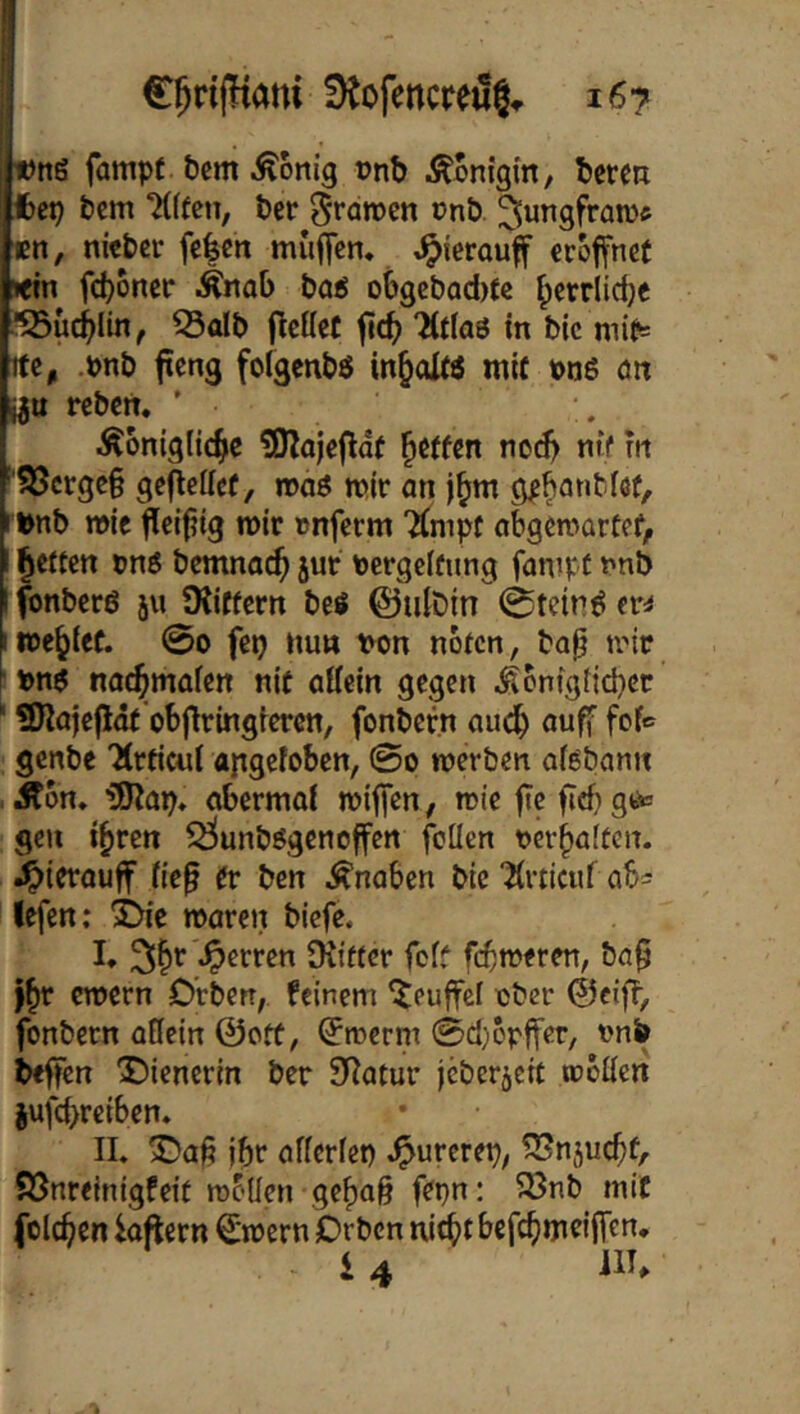 t)n6 fampf bem dortig vnb ÄBnigin, bereu fcep bem ‘Mffeti, ber ^raroen onb ^ungfrawe tn, nieber fe|cn muffen* *^{erouff eröffnet »ein fd)oner Änab baö o6gcbad)fe ^errlidje ■SSüc^lin, ^olb flcHet ‘ÄtlaS in bic mir= tte, .pnb fieng folgenbö in^ol« mit t>n6 an i^u reben. ' ^ontglid^e ?Olajeflaf fetten nc^ nif rn '?öcrge§ gefleffcf, maö mir an j^m gpbantlöt, »nb wie fleifiig mir tjnferm “Ämpt obgemartef, I fetten vn6 bemnac^ jur nergelfung fanipt nnb I fonberö ju ^Kiffern beö ©ulDin 0tetr!ö er^ me^ief. 0o fei? nu» tvon noten, bo^ mir f nae^mafen nit attein gegen Äontgfid)ct * 9Ka|ef5dt'obfiringrerctt, fonbef.n aud^ auff fofe genbe 'Hrtieui angefoben, 0o merben oiöbann .Äon, ’üO^ap, abermai miffen, mie fic ficbge« gen i^ren ^unbögenoffen foüen tjer^aiten. .^ierouff ne§ er ben Änaben bic Tlrticuf ab« lefen: ^'e maren biefe. I, Herren tRiftcr foft fermeren, ba^ y^r emern O'rberr, feinem ^euffef ■ober ©ciff, fonbern adein ©ott, ^roerm 0d)opffer, onb beffen Dienerin ber SRatur jeberjett mbden jufcbfciben* II. Daß ibr afferfet) .^urerep, f2Sn5ucbfr SSnreinigfeit mf'Hen gef)a§ fepn: 33nb mit folc^en Aftern ©mern Orben nicht befebmriffen, i 4