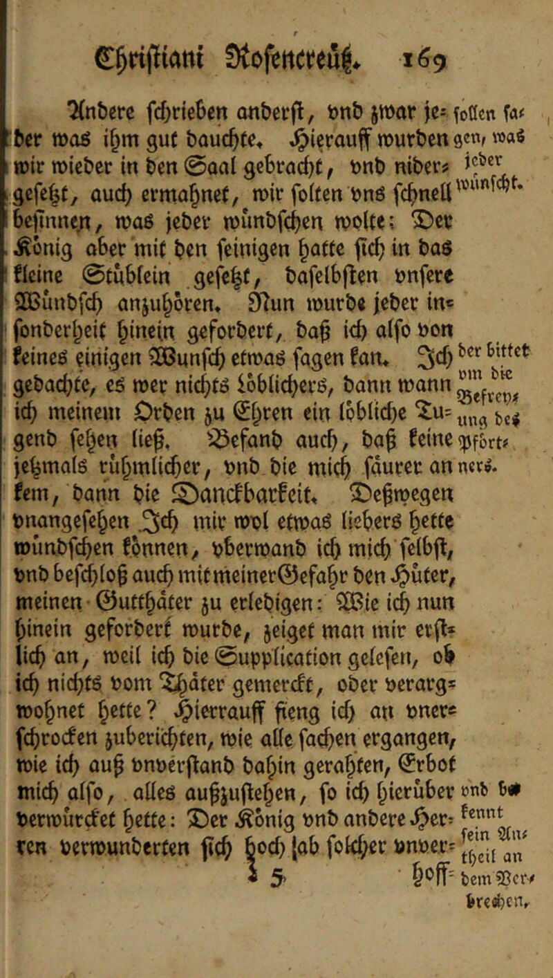 r 169 ■Xnbere fd[)rie6en anberft, bnb jwar je= foücn W 'ber tt)aß i^m gut bauc^fc, ^icrauif würben gewf »as wir wicber in ben @oaI gcbrnc^t, tonb nibev? gefefjf, aud) ermahnet, wir foifen önö fc^jnell^””''^^’ bejlnnc^t, waß jeber wunbfeben WPlte; ©er Äbnig ober mi( ben (einigen ^atte jicb in baö ficine ©tubiein gefe|t, bofelbjlen Pnfere 3Bunbfcb Qnju§6rcn, Ö^un würbe jeber in« fonberbeic hinein geforbert, ba^ icb oifo feineö einigen SKunfeb etwaö fqgen fan* 3*1) gebaebte, cö wer nic^tö Ibbiicbecö, bann wann icb meinem Orben ju ^bren ein Ipblicbe ‘tu: genb (eben lief, '3efanb auch, ba^ feine(pf&rt# jebmaiö rubmii^er, vnb.bie micb faurer an net», bm, bann bie 2)ancfbacfc{t. ©e^wegen rnangefeben mir wril etwaö (ieberö wunbfcbßn fpnnen, ^berwanb icb micb fdbff, tnb befdb(p§ auch mitmeiner@efabr ben meinen 0u«bdter ju ctiebigen: SiBie icb hinein gefprberf würbe, jeigef man mir er(l* lieb an, weil icb bie ©upplicatipn gclcfen, pb icb niebfö t>pm 'tbdter gemereft, pber öerarg* wobnef bede? ^ierrauff fieng icb an unere fcbtpcfen juberiebten, wie alle facben ergangen, wie icb au^ bnnerjfanb babin gerabten, €rbp( micb ulfo, alleö au^jujleben, fp icb berwurefet be«e: ©er Äonig nnb anbere .^er: ^ ren perwunberfen flcb bpcb |ub fplcber bnuer: i 5 M'- bem bKöpCHr