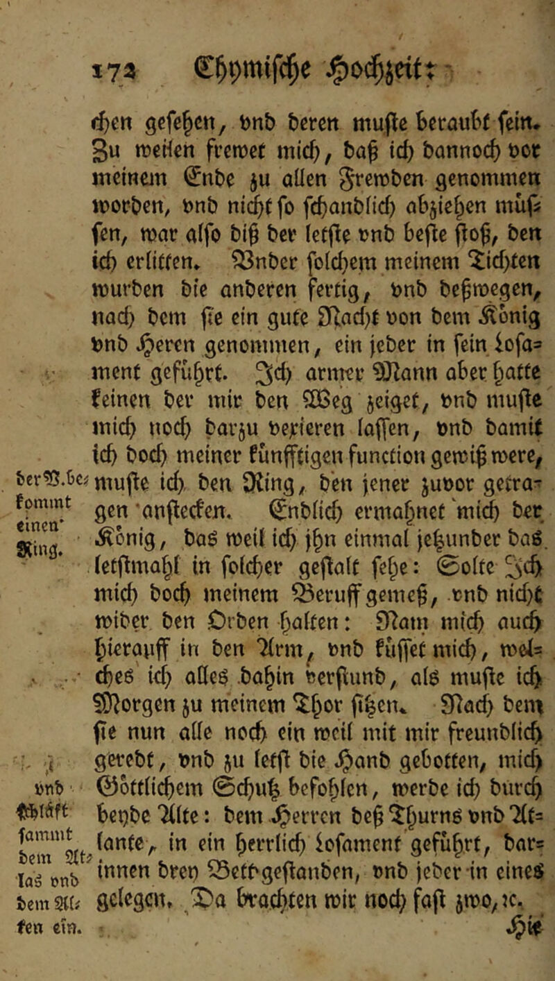 173 C^pmif^e - ti)m gcfe^ctt, tjnb berctt mujle beraubt fein. 3u tueHen fretuet mid), ba^ id) bannod) bor lucinem ^nbe ju allen 5fßb)bcn genommen morben, bnb nid)t fo febonbfid) abjief^en mufs fen, mar affo bi^ ber lefjUe unb bejle ben id) erlitten* ?53nbcr foldjem meinem ^id)t€rt mürben bte anberen fertig, bnb be^megen, nad} bem jie ein gute 3Rad)f uon bem Äonig bnb ^eren genommen, ein jeber in fein lofa= ment geführt. feinen ber mir ben ?IBeg jeiget, bnb muflc mich noch barju negieren iaffen, unb bamU id) bod) meiner fünfftigenfunctiongemi^mere, fcer?3.ijc? niufte id> ben SKing, ben jener juoor getra- fpmmt ‘onfleden. ^nblid) ermahnet mi^ ber RUig. •^^•^>9/ baö meil id) j^n einmal je|unber baö. letjima^ in fold^er geftalt fef^e: 0o(te mid) boeb Jueinem ^eruff gcme§, rnb nid)£ miber ben Orben galten: 9Ram mich bierauff in ben ^rm^ unb fuffeünicb/ mei= cbeß id) oKe^ .ba^in rerfumb, al6 mujic icbi ?0^orgen ju meinem ^f)or fi|e»u 9^ad) bejn fie nun alle noch ein meil mit mir freunblicb gerebt, t>nb ju lefjH bie ^anb gebotten, mid) »nb ©ottlicbem @cbu| befohlen, merbe id) btircb fSiSft bet)bc Tilte: bem «Herren be^ ^b^***^^ lantc, in ein herrlich iofament geführt, bar= laTonb ^ 55ctbgeftanben, »nb jeber in eines iem mi scl<^3cn, brachten mir nod) fajl jmo, k, fen em.