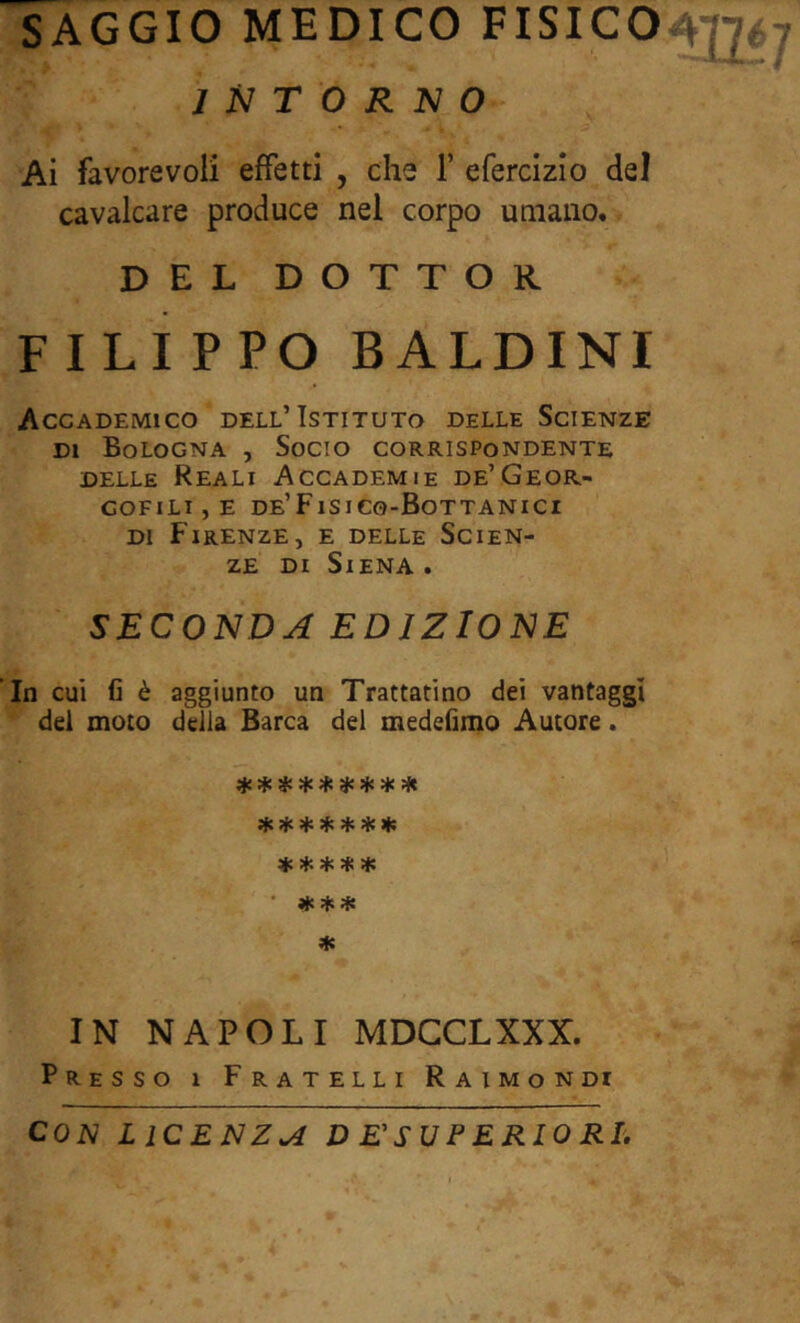 SAGGIO MEDICO FISICO INTORNO Ai favorevoli effetti , che 1’ efercizio del cavalcare produce nel corpo umano. DEL DOTTOR FILIPPO BALDINI Accademico dell’Istituto delle Scienze DI Bologna , Socio corrispondente DELLE Reali Accademie de’Geor- GOFlLIjE DE’FiSICO-BoTTANICI DI Firenze, e delle Scien- ze DI Siena . SECONDA EDIZIONE In cui fi è aggiunto un Trattammo dei vantaggi del moto della Barca del medefimo Autore. ^ ^ ^ ^ ^ ^ ^ dlÉ jjc *** ♦ IN NAPOLI MDCCLXXX. Presso i Fratelli Raimondi CON LICENZA D E'SUFERIORL