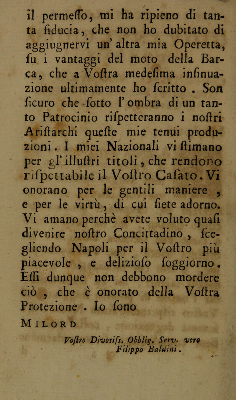 ta fiducia, che non ho dubitato di aggiugnervi un altra mia Operetta, fu i vantaggi del moto della Bar- ca, che a Vofira medefima infinua- zione ultimamente ho fcritto , Son ficuro che fiotto T ombra di un tan- to Patrocinio rifpetteranno ì noftri Ariftarchi quelle mie tenui produ- zioni . I miei Nazionali vi (limano per gl’ illuftri titoli, che rendono nrpcttabilc il Vollro Cafato. Vi onorano per le gentili maniere , e per le virtù, di cui fiete adorno. Vi amano perchè avete volut9 quali divenire nollro Concittadino , fice- gliendo Napoli per il Vollro piu piacevole , e deliziofio fioggiorno. Elfi dunque non debbono mordere ciò , che è onorato della Volita Protezione . Io fono Milord Voftro Dlvottfs. Obbltg, Serv- vertf Filippo Baldini.