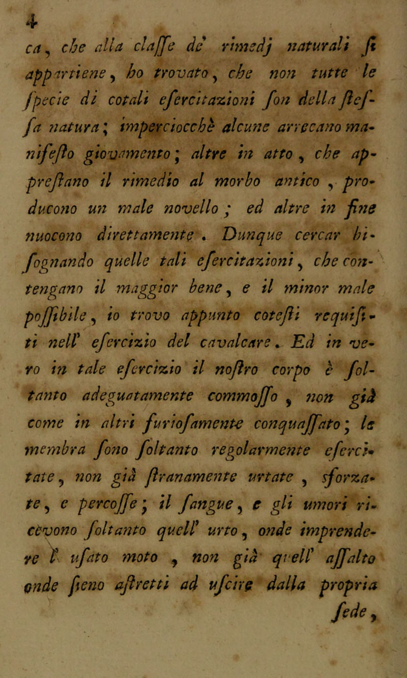 4- ca^ che alla cla[fe àd rtmsàj naturalt Jt appartiene y ho trovato^ che non tutte le fpeci e dì cotali efercita'itioni fon della fi af- fa natura ; imperciocché alcune arrecano ma- ni f e fio gtovamento \ altre in atto , che ap- prejìatio il rimedio al morbo antico , pro- ducono un male novello ; ed altre in ji?ìe nuocono direttaynente . Dunque cercar hi- fognando quelle tali efercitazioni, che coyi- tengano il maggior bene ^ e il minor male poffbile ^ io trovo appunto cotejìi requijt- tt nell' efercizio del cavalcare. Ed in ve- ro in tale efercizio il nojìro corpo b fol- tanto adeguatamente commoffo , 7ìon gii coinè in altri furiofamente conquaffato^ le membra fono foltanto regolarmente cfcrcU tate ^ non già jìranamente urtate , sforza- te ^ e pcrcojfe*^ il fangue ^ c gli umori ri- cevono foltanto quell' urto ^ onde imprende- re ì ufato moto , non già quell' affatto onde fieno aflrettì ad ufcìre dalla propria