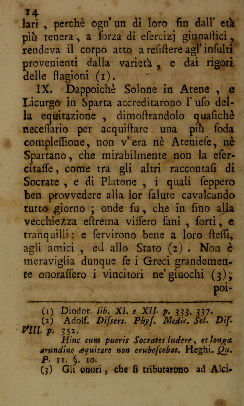 lari , perchè ogn’un <3i loro fin dall’ tùt più tenera, a forza dì efercizj ginnartici, rendeva il corpo atto a refiftere agl’infulti provenienti dalla varietà , e dai rigori delle flagioni (i). IX. Dappoiché Solone in Atene , e Licurgo in Sparta accreditarono T ufo del- la equitazione , dimoftrandolo quafichè neceflario per acquiftare una più foda complefTione, non v’era nè Ateniefe, nè Spartano, che mirabilmente non la efer- citaffe, come tra gli altri raccontafi di Socrate , e di Platone , i quali feppero ben provvedere alla lor falute cavalcando tutto giorno ; onde fu , che in fino alia vecchiezza eftrema viffero fani , forti, e tranquilli ; e fervirono bene a loro ftefil, agli amici , ed allo Stato (2) . Non è meraviglia dunque fe i Greci grandemen- te onoralfero i vincitori ne’giuochi (3); (1) Diodor. Uh. XL e XIL p. 357. (2) Adolf, Difsert. Phyf. Medie. Sei. Dìf» • mi p. 552. Rine cum puerts Socrates ludere » et Unga arundìne aqviitare non emhefcehat, Heghi, p. ir. §. IO. C3) Gli onori, che fi tributarono ad Alci-