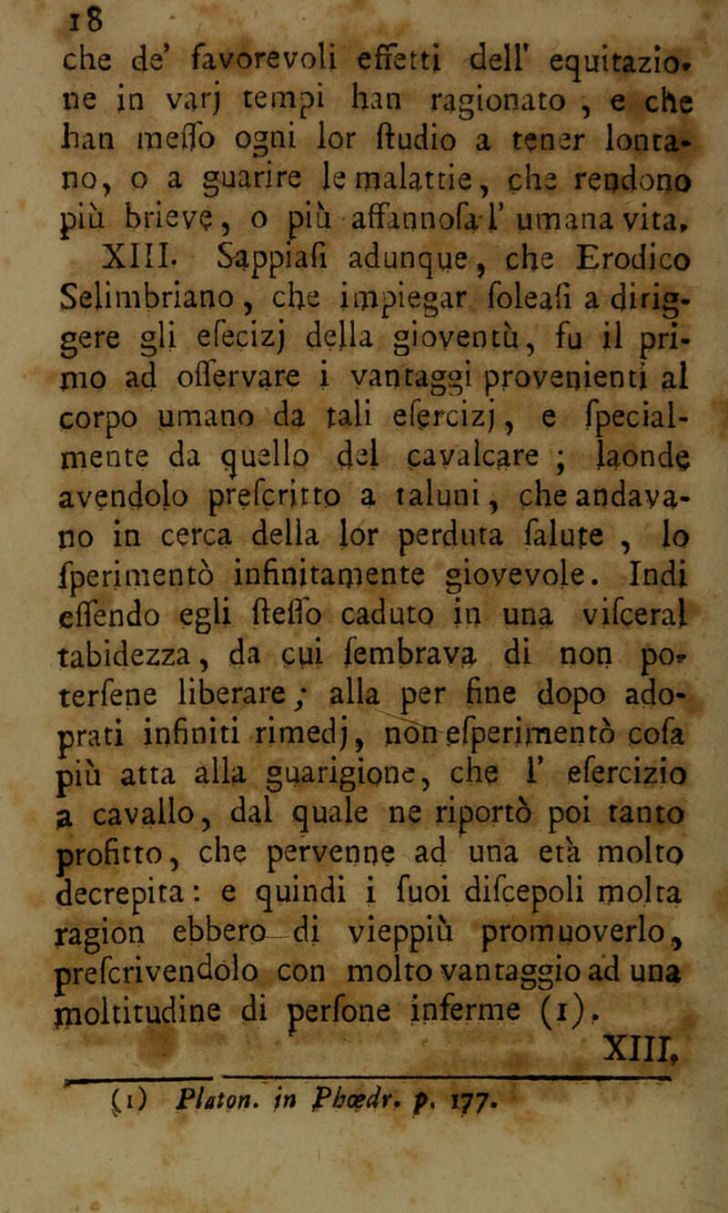 che de’ favorevoli effetti dell' equitazio* ne in varj tempi han ragionato , e che han me0b ogni lor ftndio a tener lonta- no, o a guarire le malattie, che rendono piu brieve, o più affannofar umana vita, XIII. Sappiafi adunque, che Erodico Selimbriano , che impiegar foleafi a dirig- gere gli efecizj della gioventù, fu il pri- mo ad oflervare i vantaggi provenienti al corpo umano da tali efercizj, e fpecial- mente da quello del cavalcare ; laonde avendolo prefcritto a taluni, che andava- no in cerca della lor perduta falute , lo fperimentò infinitamente giovevole. Indi elfendo egli ftelfo caduto in una vifceral tabidezza, da cui fembrava di non po^ terfene liberare; alla per fine dopo ado- prati infiniti rimedj, n^efperìmentò cofa più atta alla guarigione, che 1’ efercizio a cavallo, dal quale ne riportò poi tanto profitto, che pervenne ad una etk molto decrepita: e quindi i fuoi difcepoli molta ragion ebbero di vieppiù promuoverlo., prefcrivendólo con molto vantaggio ad una moltitudine di perfone inferme (i), XIII, (^i) Platon, in Pboedr, p, 177.