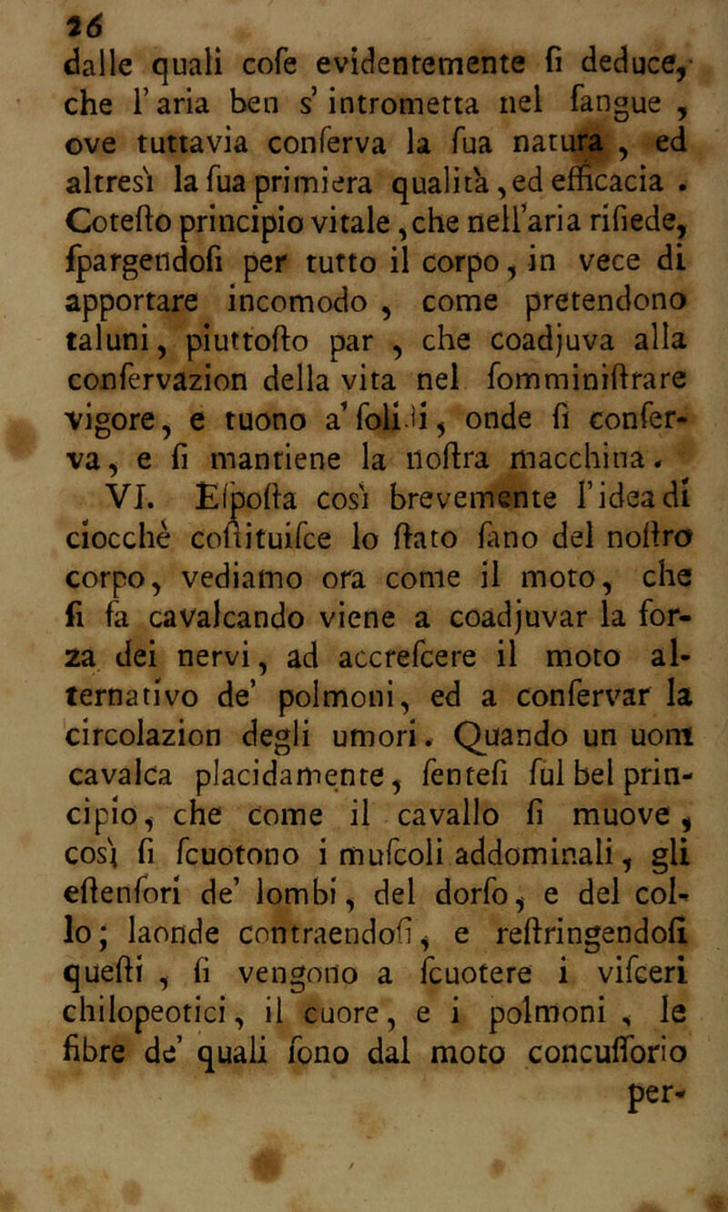 tó dalle quali cofe evidentemente fi deduce,- che farla ben s’intrometta nel fangue , ove tuttavia conferva la Tua natura , ed altresì la Tua primiera quali ta, ed efficacia . Cotefto principio vitale ,che nell’aria rifiede, fpargendofi per tutto il corpo, in vece di apportare incomodo , come pretendono taluni, piuttofto par , che coadjuva alla confervazion della vita nel fomminiftrare vigore, e tuono a’foli-fi, onde fì confer- va, e fi mantiene la iioftra macchina* VI. EiÌJofia cosi brevemente f idea di ciocche coltituifce lo ffato fano del nofiro corpo, vediamo ora come il moto, che fi fa cavalcando viene a coadjuvar la for- za dei nervi, ad accrefcere il moto al- ternativo de’ polmoni, ed a confervar la circolazion degli umori. Quando un uom cavalca placidamente, fentefi fui bel prin- cipio, che come il cavallo fi muove, così fi fcuotono i mufcoli addominali, gli efienfori de’ lombi, del dorfo, e del col- lo J laonde cnntraendofi, e reftringendofi quefti , fi vengono a fcuotere i vifceri chilopeotici, il cuore, e i polmoni , le fibre de’ quali fono dal moto concufforio per-