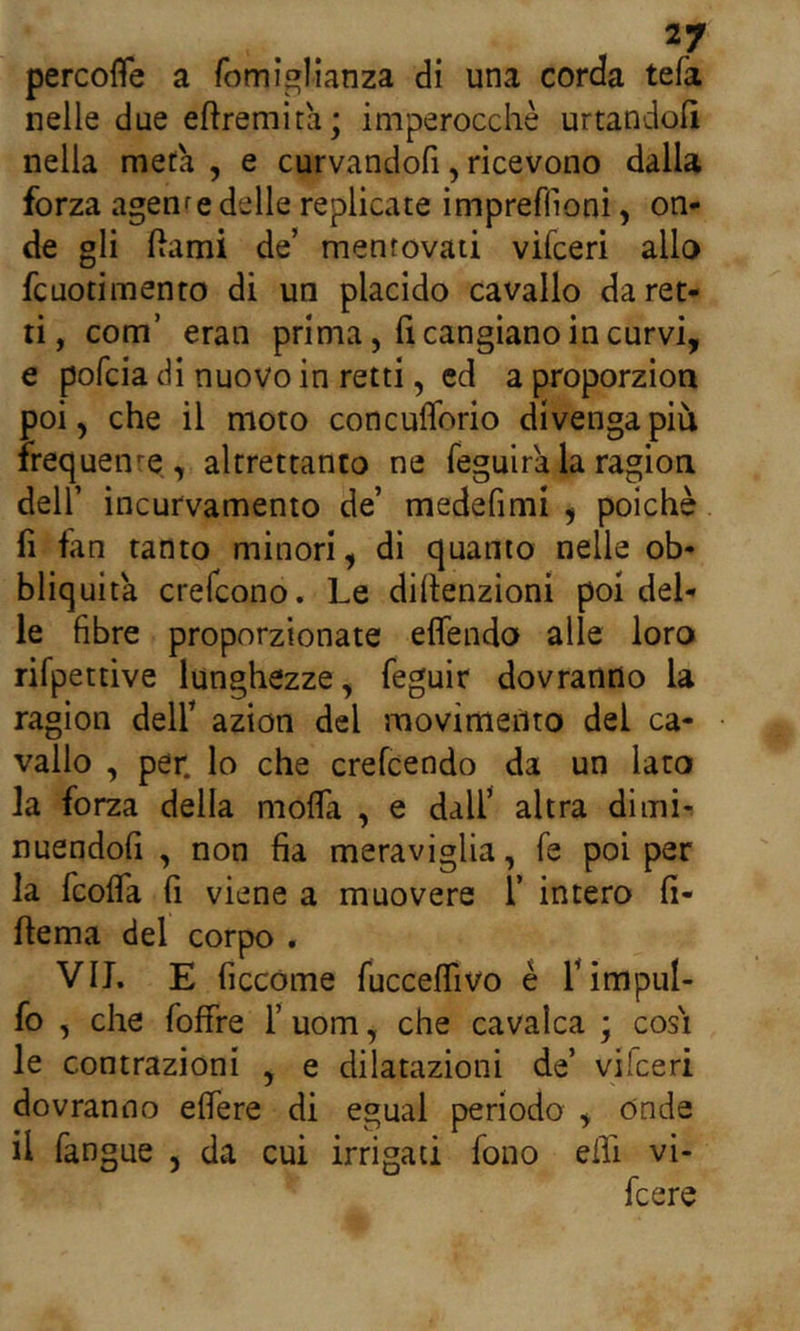 percofife a fomiglianza di una corda tefa nelle due eftremita; imperocché urtandoli nella metà , e curvandofi, ricevono dalla forza agenre delle replicate impreffioni, on- de gli ftami de’ mentovati vifceri allo fcuotimento di un placido cavallo da ret- ti, com’ eran prima, li cangiano in curvi, e pofcia di nuovo in retti, ed a proporzion poi, che il moto concuflorio divenga più irequenre, altrettanto ne feguira la ragion deir incurvamento de’ medefimi , poiché fi fan tanto minori, di quanto nelle ob- bliquita crefcono. Le difienzioni poi del- le fibre proporzionate effendo alle loro rifpettive lunghezze, feguir dovranno la ragion dell’ azion del movimento dei ca- vallo , per. lo che crefcendo da un lato la forza della moda , e dall’ altra dimi- nuendoli , non fia meraviglia, fé poi per la fcolTa fi viene a muovere 1’ intero fi- fiema del corpo . VII. E ficcóme fuccelfivo è l’impul- fo , che foffre l’uom, che cavalca ; cosi le contrazioni , e dilatazioni de’ vilceri dovranno eflere di egual periodo , onde il fangue , da cui irrigati fono eili vi-