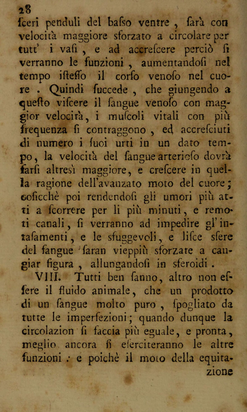 i8 fceri penduli del bafso ventre , fara con velocita maggiore sforzata a circolare per tutt‘ i vafi , e ad accrefcere perciò fi verranno le funzioni , aumentandofi nel tempo iftefifo il corfo venofo nel cuo- re . Quindi fuccede , che giungendo a quello vifcere il fangue venofo con mag- gior velocita, i mufcoli vitali con più frequenza fi contraggono , ed accrefciuti di numero i luci urti in un dato tem- po, la velocita del fangue artericfo dovrà farfi altresì maggiore, e crefcere in quel- la ragione deU’avanzato moto del cuore; eoficciiè poi rendcndofi gli umori più at- ti a fcorrere per li più minuti, e remo* ti canali, fi verranno ad impedire gl’ in- tafamenti, e le sfuggevoli, e lifce sfere del fangue ^faran vieppiù sforzare a can- giar figura , allungandofi in sferoidi . Vili. Tutti ben fanno, altro non ef- fere il fluido animale, che un prodotto di un fangue molto puro , fpogliato da tutte le imperfezioni; quando dunque la circolazion fi faccia più eguale, e pronta, meglio ancora fi eferciteranno le altre funzioni ; e poiché il moto della equita- zione