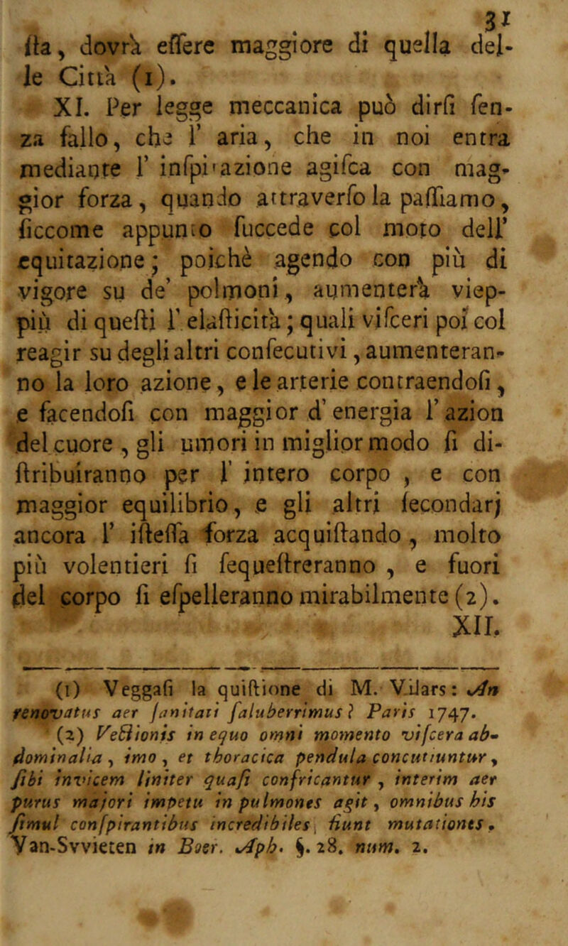 ita, dovrk effere maggiore di quella del- le Citta (i). XI. Per legge meccanica può dirfi fen- za fallo, che 1’ aria, che in noi entra mediante 1’ infpi'azione agifca con mag- gior forza, quando attraverfola paOfiamo, iiccome appunto fuccede col moto deli’ equitazione * poiché agendo con più di vigore su de’ polmoni, aumenterà viep- più di quelli P eiafticita ; quali vifceri poi col reagir su degli altri confecutivi, aumenteran- no la loro azione, e le arterie contraendofi, e facendofi con maggior d’energia l’azion del cuore , gli umori in miglior modo fi di- ftribuiranno per 1’ intero corpo , e con maggior equilibrio, e gli altri lecondarj ancora 1’ iftella forza acquiftando , molto più volentieri fi fequeltreranno , e fuori (del corpo li efpelleranno mirabilmente (2). XII. (1) Veggaf] la quiftione di M. V.Uars : fenovattii aer janitaii faluberrlmus ì Paris 1747. (2) PeBìonis in equo omni momento vifcera ab- 4ominalia ^ imo, et thoracica penduta concutiuntur, fibi inv'ìcem liniter quaji confrìcantur , interim aer purus majort impetu in pulmonts a^it, omnibus bis fimul confpirantibus incredibiles\ tìunt mutaùonts • Van-Svvi€ten tn Boer. ^ph. §.28. mtm. 2.