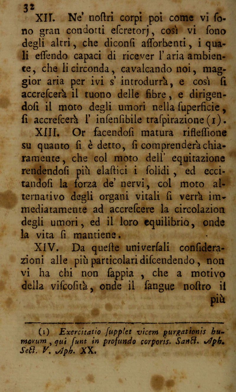 Xir. Ne* noflrì corpi poi come vi fo- no gran condotti efcretorj, cosi vi fono degli altri, che diconfi afforhenti, i qua- li eflendo capaci di ricever T aria ambien- te, che li circonda, cavalcando noi, mag- gior aria per ivi s’ introdurrà, e cosi (i accrefcer^ il tuono delle fibre, e dirigen- doli il moto degli umori nella fuperficie, fi accrefcerh T infenfibile trarpirazione(i). XIII. Or facendofi matura riflelfione su quanto fi è detto, fi comprenderà chia- ramente, che col moto dell’ equitazione rendendofi più elaftici i folidi, ed ecci- tandofi la forza de’ nervi, col moto al- ternativo degli organi vitali fi verrà im- mediatamente ad accrefcere la circolazion degli umori, ed il loro equilibrio, onde la vita fi mantiene. XIV. Da quelle univerfali confidera- zioni alle più particolari difeendendo, non vi ha chi non fappìa , che a motivo della vifcofità, onde il fangue noftro ii più (i) Exercttatìo fupplet vicem purgatìonìs huw tnovum, ^uì funi in profundo corporis- SanB, *^phm Se6l, K ^ph. XX.