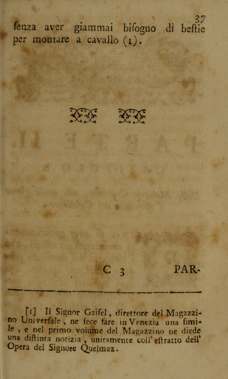 fenza aver giammai bìfogno di beftie per montare a cavallo (i). C 3 PAR. [i] Il Signor Gaifel, direttore del Magazzi- no Univcrfale , ne fece fare in Venezia una fimi* le , e nel primo volume del Magazzino ne diede diftinta notizia , unitamente colf cftratto deli* Opera del Signore Quelmaz.