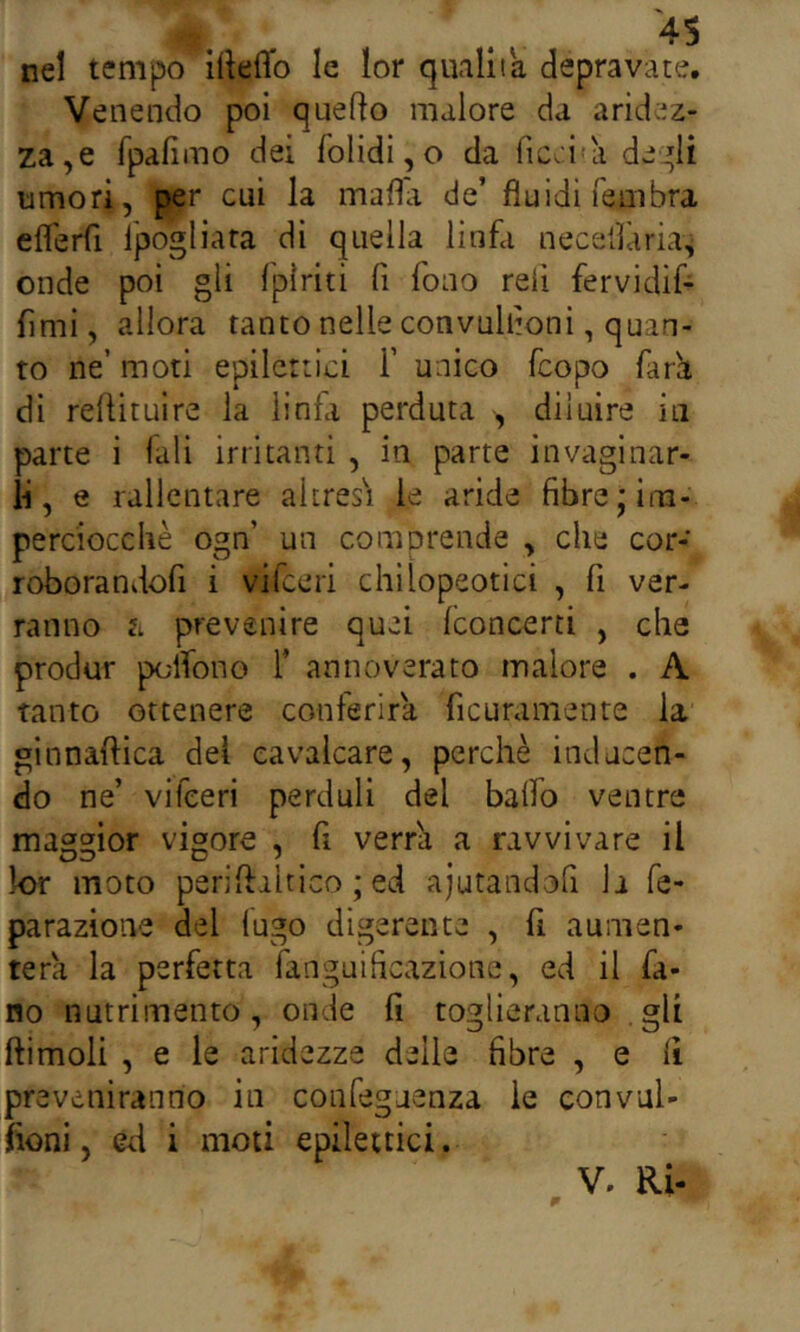 nel tempo illeffo le lor qualità depravate. Venendo poi quello malore da aridez- za,e fpafimo dei folidi, o da fic.i'a de:^li umori, per cui la mafia de’ fluidi fembra eflerfi l'pogliara di quella linfa neceilarias onde poi gii fpìriti fi fono refi fervidif- fimi, allora tanto nelle convullioni, quan- to ne’ moti epilettici 1’ unico feopo far'a di reflituire la linfa perduta , diluire in parte i fali irritanti , in parte invaginar- li, e rallentare altresì le aride fibre ;ina- percioccliè ogn’ un comprende , che cor- roborandofi i vifeeri chilopeotici , fi ver- ranno il prevenire quei (concerti , che produr polfono 1’ annoverato malore . A tanto ottenere conferirà ficuramente la ginnaftica del cavalcare, perchè inducen- do ne’ vifeeri perdali del balfo ventre maggior vigore , fi verr^ a ravvivare il k>r moto pen’ftiltico ; ed aiutandofi h fe- parazione del fugo digerente , fi aumen- terà la perfetta fanguificazione, ed il fa- no nutrimento, onde fi toglieranno .gli ftimoli , e le aridezze delle fibre , e fi preveniranno in confeguenza le convul- fioni, ed i moti epilettici.