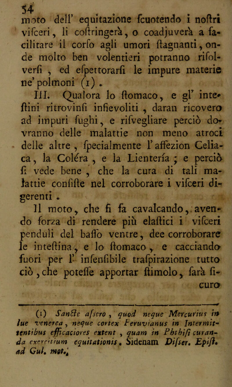 vifceri, li coftringerk, o coadjuvera à fa- cilitare il corfo agli umori ftagnanti, on- de molto ben volentieri potranno rifol- verfi , ed efpettorarli le impure materie ne’polmoni (i) . IJI. Qualora lo ftomaco, e gl’ inte» {lini ritrovinfi infievoliti , daran ricovero ad impuri fughi, e rifvegliare perciò do- vranno delle malattie non meno atroci • delle altre, fpecialmente l’afFezion Celia- ca, la Colera , e la Lienteria ; e perciò lì vede bene , che la cura di tali ma- lattie confifte nel corroborare i vifceri di- gerenti . Il moto, che fi fa cavalcando,.aven- do forza di rendere più elaftici i vifceri pendoli del baffo ventre, dee corroborare le inteftina, e lo ftomaco, e cacciando fuori per 1* infenfibile trafpirazione tutto ciò, che potefle apportar ftimolo, fata fi- curo (i) SanBe afsero t quod ncque Mevcurtus /» lue venerea, ncque cortex teruvianus in Jntermit- tentibus efficaciores extent , quam in Pbthlfi cuvan~ da exerrnium equitationis, Sidenam Difser, Epifl» ad Cui, mot,^