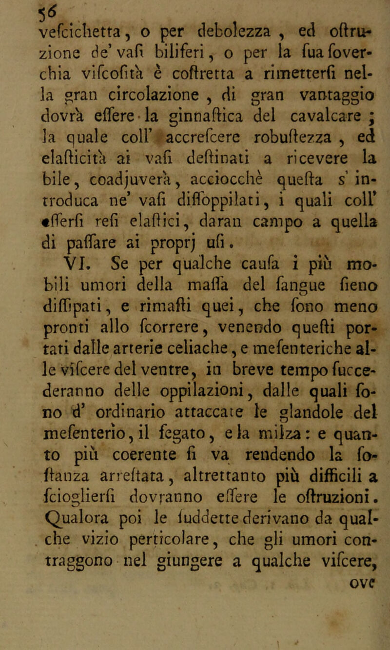 5^ vefcichetta, o per debolezza , ed oftru- zione de’vafi biliferi, o per la Tuafover- chia vifcofita è coftretta a rimetterfi nel- la ^ran circolazione , di gran vantaggio dovr'a eflere-la gìnnaftìca del cavalcare ; la quale coll’ accrefcere robuftezza , ed elafticitìi ai vafi deftinati a ricevere la bile, coadjuvera, acciocché quella s in- troduca ne’ vafi diflbppilati, i quali coll* tfrerfi refi elafìici, daran campo a quella di paflare ai proprj ufi. VI. Se per qualche caufa i più mo- bili umori della mafia del faneue fieno diflìpati, e rimafti quei, che fono meno pronti allo fcorrere, venendo quelli por- tati dalle arterie celiache, e mefenteriche al- le vifcere del ventre, in breve tempo fucce- deranno delle oppilazioni, dalle quali fo- no d’ ordinario attaccate le glandole del mefenterìo, il fegato, eia milza: e quan- to più coerente fi va rendendo la fo- flauza arreftata, altrettanto più difficili a fcioglierfi dovranno efiere le oflruzioni. Qualora poi le luddette derivano da qual- che vizio peri ì co la re, che gli umori con- traggono nel giungere a qualche vifcere, ove