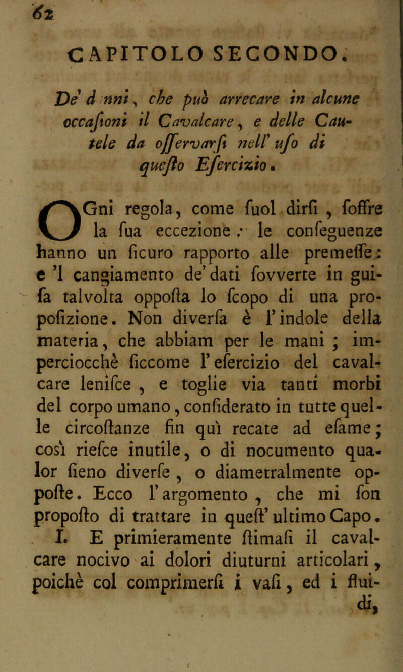 CAPITOLO SECONDO. De d nnt, che puh arrecare in alcune occaftonì il Cavalcare ^ e delle Cau~ tele da ojfervarft nell' ufo di queflo Efercizio, OGnI regola, come fuol dirfi , foffre la fua eccezione ; le confeguenze hanno un ficuro' rapporto alle premelfe: e *1 cangiamento de’ dati fovverte in gui- fa talvolta oppofta lo fcopo di una pro- pofizione. Non diverla è l’indole della materia, che abbiam per le mani ; im- perciocché ficcome r efercizio del caval- care lenifce , e toglie via tanti morbi del corpo umano, confiderato in tutte quel- le circoftanze fin qui recate ad efame; cosi riefce inutile, o di nocumento qua- lor fieno diverfe , o diametralmente op- pofte. Ecco r argomento , che mi fon propofto di trattare in queft’ ultimo Capo. I. E primieramente fiimafi il caval- care nocivo ai dolori diuturni articolari, poiché col comprimerli i vafi, ed i flui- di,