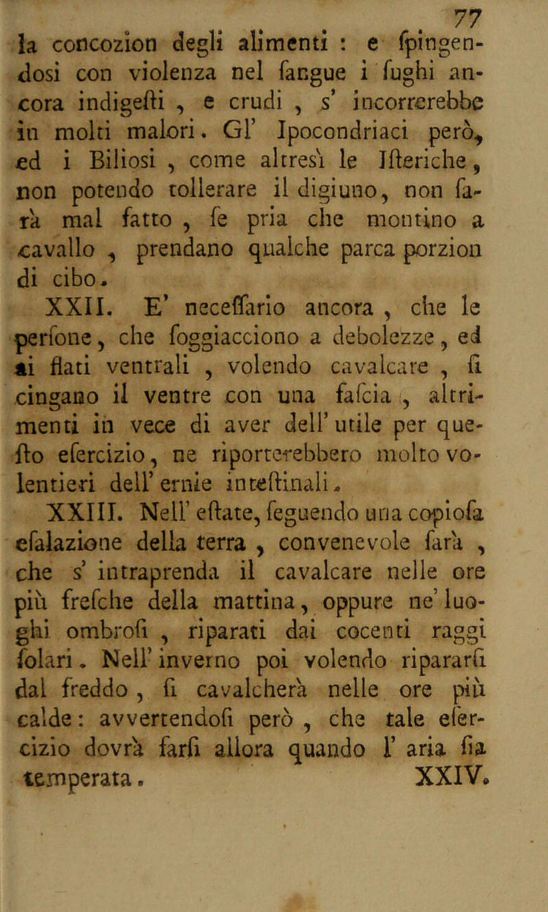 la concozion degli alimenti : e fpingen- dosi con violenza nel fangue i fughi an- cora indigeni , e crudi , s’ incorrerebbe in molti malori, Gl’ Ipocondriaci però, cd i Biliosi , come altres\ le Jfteriche, non potendo tollerare il digiuno, non fa- rà mal fatto , fe pria che montino a cavallo , prendano qualche parca porzion di cibo- XXII. E’ neceflario ancora , che le perfone, che foggiacciono a debolezze, ed 4Ì flati ventrali , volendo cavalcare , fi cingano il ventre con una falcia , altri- menti in vece di aver dell’utile per que- llo efercizio, ne riporterebbero molto vo- lentieri dell’ernie inteftinali- XXIII. Nell’ eftate, feguendo una copiofa efalazione della terra , convenevole fara , che s intraprenda il cavalcare nelle ore più frefche della mattina, oppure ne’ luo- ghi ombroh , riparati dai cocenti raggi folari. Nell’ inverno poi volendo ripararfi dal freddo, fi cavalcherà nelle ore piu calde : avvertendofi però , che tale efer- cizio dovrà farfi allora quando 1’ aria fia temperata. XXIV,