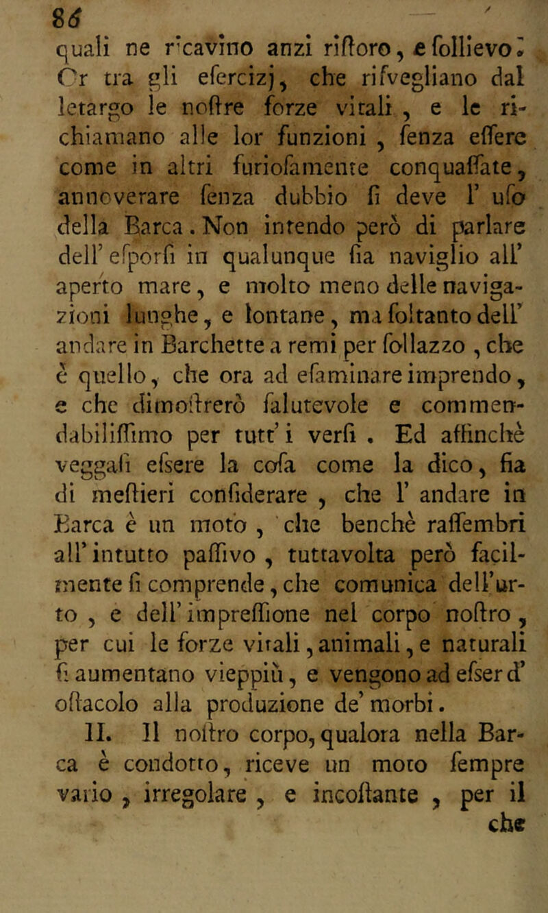 quali ne rcavino anzi riftoro, e folllevo ^ Òr tra efercizj, che rifvegliano dal letargo le noftre forze vitali , e le ri- chiamano alle lor funzioni , fenza elfere come in altri furiofamente conquafìate, annoverare fenza dubbio fi deve 1’ ufo della Barca. Non intendo però di parlare deir erporfi in qualunque fia naviglio ali’ aperto mare, e molto meno delle naviga- zioni lunghe, e lontane, mafoltantodell’ andare in Barchette a remi per follazzo , che e quello, che ora ad efaminareimprendo, e che dimoifrerò falutevoie e commen- dabililTimo per tutt’i verfi , Ed affinchè veggafi efsere la cofa come la dico, fia di meflieri confiderare , che 1’ andare in Barca è un moto , che benché raffembri all’intutto paffivo , tuttavolta però facil- mente fi comprende, che comunica dell’ur- to , e deir impreffione nel corpo noftro , per cui le forze virali, animali, e naturali fi aumentano vieppiù, e vengono ad efser d’ oflacolo alla produzione de’ morbi. II. 11 nollro corpo, qualora nella Bar- ca è condotto, riceve un moto fempre vario , irregolare , e incollante , per il che