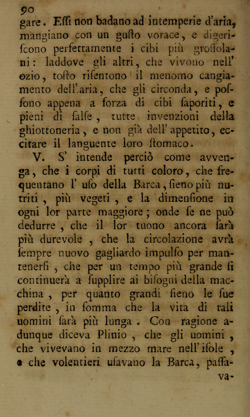 gare. EfTì non badano ad intemperie d’aria, mangiano con un gufto vorace, e digeri- fcono perferramente i cibi più groiìbla- ni : laddove gli altri, che vivono neil* ozio, torto rifentono il menomo cangia- mento deli’.aria, che gli circonda, e pof- fono appena a forza di cibi faporiti, e pieni di falfe , tutte invenzioni della ghiottoneria, e non già dell’ appetito, ec- citare il languente loro ftomaco. V. S’ intende perciò come avven- ga , che i corpi di tutti coloro, che fre- quentano r ufo della Barca, fieno più nu- triti , più vegeti , e la ■ dimenfione in ogni lor parte maggiore ; onde fe ne può dedurre , che il lor tuono ancora farà più durevole , che la circolazione avrà iempre nuovo gagliardo impulfo per man- tenerfi , che per un tempo più grande fi continuerà a fupplire ai bifogni della mac- china , per quanto grandi fieno le fue perdite , in fomma che la vita di tali uomini farà più lunga . Con ragione a- dunque diceva Plinio , che gli uomini , che vivevano in mezzo mare nell’ifole , 9 che volentieri ufavano la Barca, pafia- va-