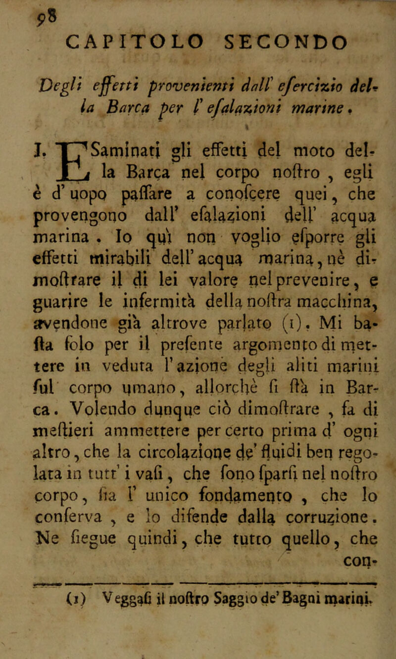 pS CAPITOLO SECONDO Degli effetti provenienti dnll' eferci%io deD la Barca per l'efal azioni marine» J, T^Saminati gli effetti del moto del- la Barca nel corpo noftro , egli è d’uopo palfare a conofcere quei, che provengono dalf efalaaioni dell’ acqua marina . Io quj non voglio ^fporre gli effetti mirabili dell’acqua rnarina,nè dU moftrare il di lei valore pel prevenire, e guarire le infermitk della noftra macchina, avendone già altrove parlato (i). Mi ba- ila folo per il prefente argomento dì met- tere in veduta fazione degli aliti marini fui corpo umano, allorché fi fia in Bar- ca. Volendo dunque ciò dimoftrare , fa di meftieri ammettere per certo prima d’ ogni altro, che la circolazione de’ fluidi ben rego^ lata in tutt i vafi, che fono fparfi nel noffro corpo, fia f unico fondamento , che lo conferva , e lo difende dalla corruzione. Ke fiegue quindi, che tutto quello, che con-