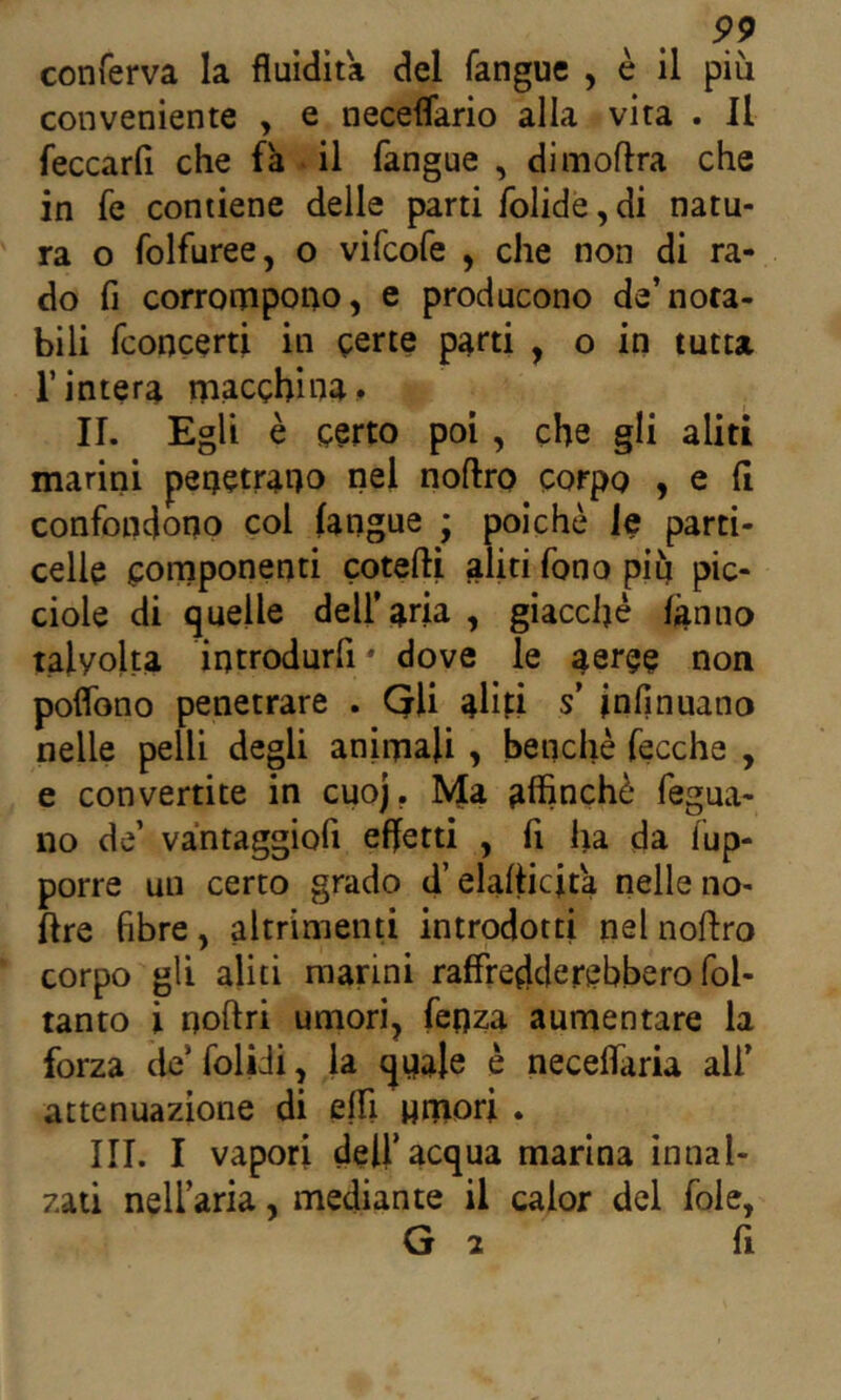 conferva la fluidità del fangue , è il più conveniente , e neceflario alla vita . Il feccarfi che fa il fangue , dimoflra che in fe contiene delle parti folide, di natu- ra o folfuree, o vifcofe , che non di ra- do fi corronipono, e producono de’nota- bili fconcerti in gerte parti , o in tutta l’intera rpacghina. II. Egli è certo poi, che gli aliti marini penetrai)o nel noftro corpo , e fi confondono col (angue ; poiché le parti- celle cornponenti cotefti aliti fono piu pic- ciole di quelle dell’aria , giacché làmio talvolta introdurfi * dove le aeree non poflbno penetrare . QU aliti s’ jnfinuano nelle pelli degli aninaali , benché fecche , e convertite in cuoj. Ma aflinché fegua- 110 de’ vantaggiofi effetti , fi ha da fup- porre un certo grado d’elafiicita nelle no- ftre fibre, altrimenti introdotti nel noftro corpo gli aliti marini raffredderebbero fol- tanto i noftri umori, fenza aumentare la forza de’folidi, la qnale è neceflaria ali’ attenuazione di eflì «mori . III. I vapori deir acqua marina innal- zati nell’aria, mediante il calor del foie,