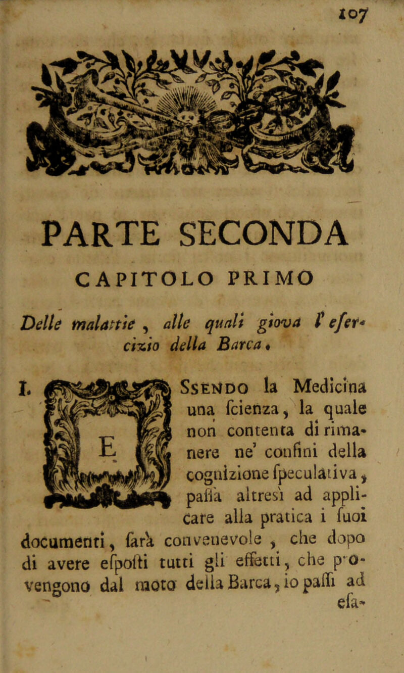 PARTE SECONDA CAPITOLO PRIMO Delle malante , alle quali giova t efer- ci%io della Barca* L SsÈNDO la Medicina una fcienza, la quale non contenta di rima» nere ne’ confini della cognizione Tpeculàiiva, paiVa altresì ad appli- care alla pratica i fuoi documenrì, làr'a convenevole , che dopo di avere efpoiti tutti gli effetti, che pro- vengono dal moto delia Barca, io pafli ad elk»