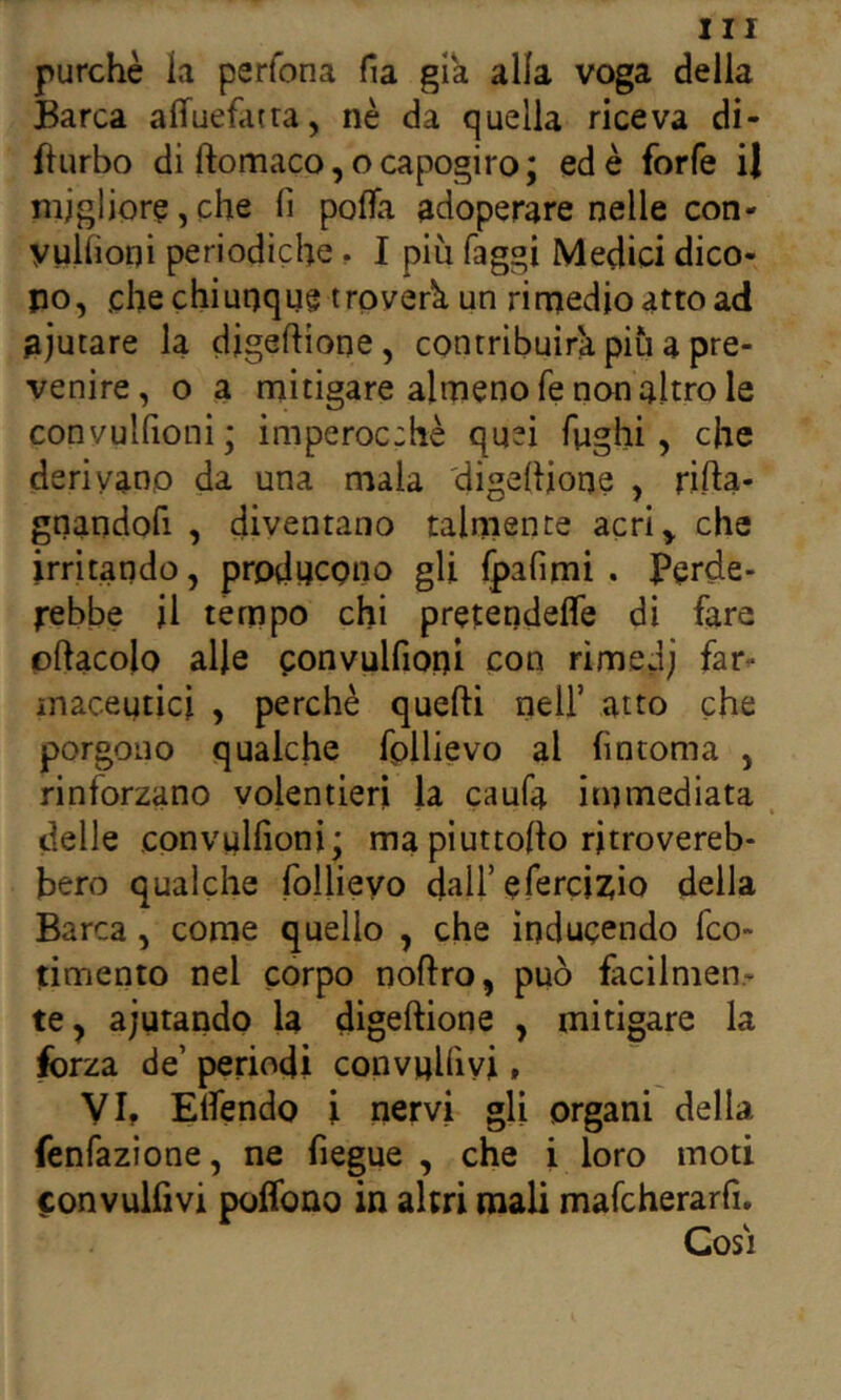 purché la perfona fia già alla voga delia Barca alTuefatra, nè da quella riceva di- Burbo di ftomaco, ocapogiro; ed è forfè il migliore, che fi pofla adoperare nelle con- yulfioqi periodiche. I più faggi Medici dico- po, che chiunque troverà un rirrjedioattoad aiutare la digeftìone, contribuirà più a pre- venire, o a mitigare almeno fe non altro le convulfioni; imperoc:hè quei fughi, che derivano da una mala 'digefiione , rifta- gnandofi , diventano talmente acri, che irritando, producono gli Ipafimi . Perde- l'ebbe il tempo chi pretendefle di fare pflacolo alle convulfioni con rimedi far^ maceuticl , perchè quefti nell’ atto che porgono qualche fpllievo al fintoma , rinforzano volentieri la caufa immediata , delle convulfioni; mapiuttoflo ritrovereb- bero qualche follieyo dall’efercizio della Barca , come quello , che inducendo fco- timento nel corpo noftro, può facilmen- te, aiutando la digeftione , mitigare la forza de’ periodi convnlfivi » VI, Elfendo ì nervi gli organi della fenfazione, ne fiegue , che i loro moti convulfivi polfono in altri mali mafcherarfi. Cosi