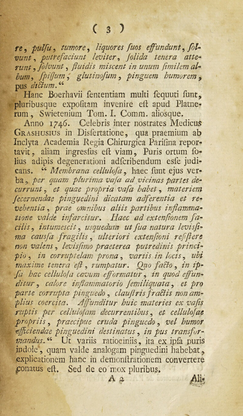 re^ ptdfu^ tumore^ liquores fuos ejfundunt^ foU vunt ^ putrefaciimt leviter^ jolida te?iera attC'^ Tunt 5 folvu?it, fluidis miscej2t in unum flmikm al* bum^ fpifjum^ glutinofum ^ pinguem humorem^ pus di&um,^^ Hanc Boerhavii fententiam multi fequuti funt, pluribusque expofitam invenire efl: apud Platne- rum, Swietenium Tom. 1. Comm. aliosque. Anno 1746. Celebris inter nostrates Medicus Grashusius in Dislertatione, qua praemium ab Inclyta Academia Regia Chirurgica Parifina repor*» tavit, aliam ingresfus eil viam 5 Puris ortum fo- lius adipis degenerationi adferibendum esfe judi- cans. Membrana cellulofa^ haec funt ejus ver- ba^ per quam plurima vaja ad vicinas partes de^ currunt 5 et quae propria vafla habet, materiem jecernendae pinguedini dicatam adferentia et re* vehentia, prae omnibus aliis partibus i7iflamma* tione valde infarcitur. Haec ad extenfionem fa* cilis ^ intumescit ^ usquedum ut fua natura levisfi* ma cai/sfd fragilis 5 ulteriori ixteitfioni refflere mn valens, levis fimo praeterea putredinis princi- pio in corruptelam prosta ^ variis in locis ^ ubi maxime tenera efl , rumpatur. Quo facio, in ip- fa hac cellulola cavum efformatur ^ in quod effun- ditur 5 calore inflammatorio femiliquata, et pro parte corrupta pinguedo clauflris fraStis non am- plius coercita. Affunditur huic materies ex vafiis ruptis per cellulofam decurrentibuset cellulojae propriis, praecipue cruda pinguedo, vel humor 'efficiendae pinguedini destinatus, in pus transfor- mandus Ut variis ratiociniis, ira ex ipfa puris indole, quam valde analogam pinguedini habebat^ explicationem hanc in demonllrationem convertere ponatus eft* Sed de eo mox pluribus,