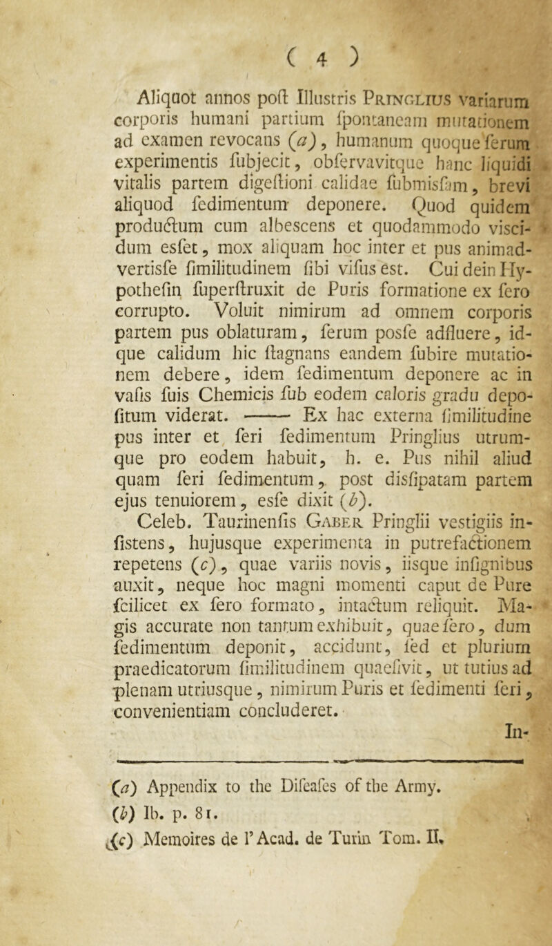 Aliquot annos pofl: Illustris Prtnglius variarum corporis humani partium Ipontaneam mutationem ad examen revocans {a) ^ humanum quoque ferum experimentis fubjecit, obfervavitque hanc liquidi vitalis partem digeftioni calidae fubmisfim, brevi aliquod fedimentum- deponere. Quod quidem productum cum albescens et quodammodo visci- dum esfet, mox aliquam hoc inter et pus animad- vertisfe fimilitudinem fibi vlfusest. CuideinHy- pothefin fuperftruxit de Puris formatione ex fero corrupto. Voluit nimirum ad omnem corporis partem pus oblaturam, ferum posfe adfluere, id- que calidum hic llagnans eandem fubire mutatio- nem debere, idem fedimentum deponere ac in vafis fuis Chemicis fub eodem caloris gradu depo- fitum viderat. Ex hac externa fmilitudine pus inter et, feri fedimentum Pringlius utrum- que pro eodem habuit, h. e. Pus nihil aliud quam feri fedimentum, post disfipatam partem ejus tenuiorem, esfe dixit (Z^). Celeb. Taurinenfis Gaber Pringlii vestigiis in- fistens, hujusque experimenta in putrefactionem repetens (c), quae variis novis, iisque infjgnibus auxit, neque hoc magni momenti caput de Pure fcilicet ex fero formato, intadlum reliquit. Ma- gis accurate non tantum exhibuit, quae Iero, dum fedimentum deponit, accidunt, led et plurium praedicatorum fimilitudinem quaefivit, ut tutius ad plenam utriusque, nimirum Puris et ledimenti feri, convenientiam concluderet. In- > ' '■ ■ I ■ ■ ■ ■ I II m (a) Appendix to the Direafes of the Army. (^) Ib. p. 8r. Memoires de TAcad. de Turin Tom. 11%