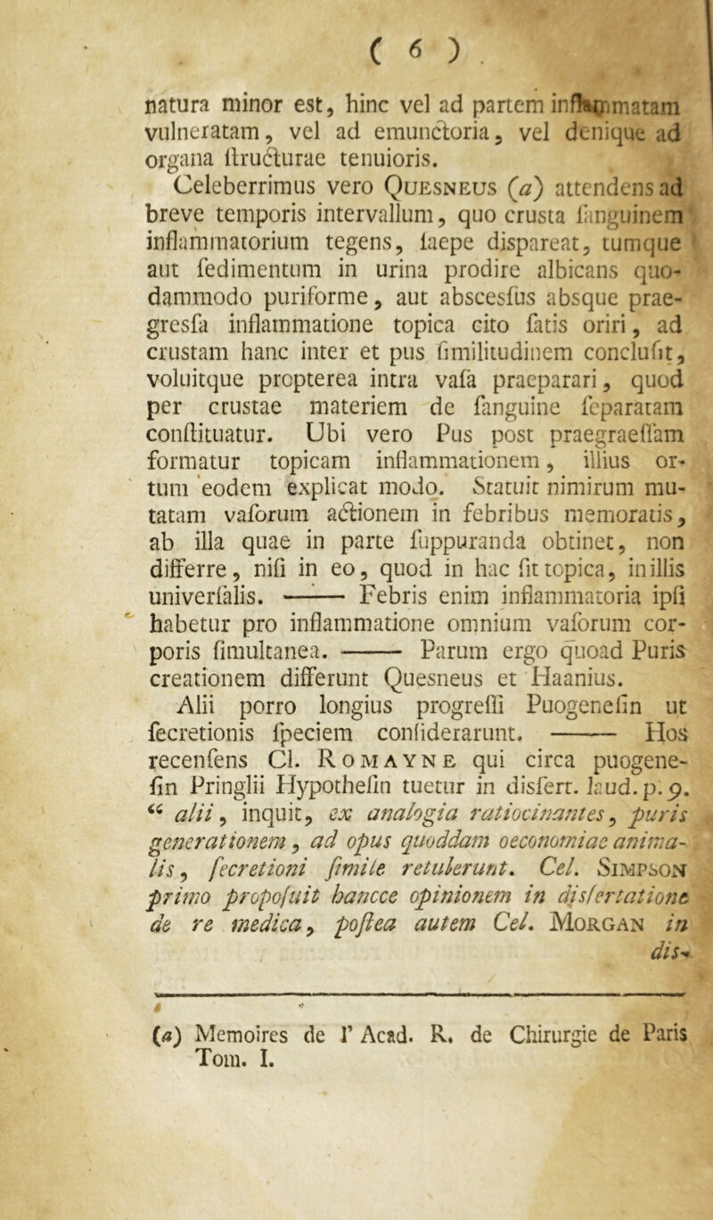 natura minor est, hinc vel ad partem infHiXjmatam vulneratam, vel ad emuncloria, vel denique ad organa Itructurae tenuioris. Celeberrimus vero Quesneus (a) attendens ad breve temporis intervallum, quo crusta languinem' inflammatorium tegens, laepe dispareat, tumque ^ aut fedimentum in urina prodire albicans quo- dammodo puriforme, aut abscesfus absque prae- gresfa inflammatione topica cito fatis oriri, ad crustam hanc inter et pus flmilitudinem conclufit, voluitque propterea intra vafa praeparari, quod per crustae materiem de fanguine fcpararam conftituatur. Ubi vero Pus post praegraeflam formatur topicam inflammationem, illius or- tum 'eodem explicat modo. Statuit nimirum mu- tatam vaforiini actionem in febribus memoratis, ab illa quae in parte fuppuranda obtinet, non differre, nifi in eo, quod in hac fit topica, in illis univerfalis. —^— Febris enim inflammatoria ipfi habetur pro inflammatione omnium vaforum cor- poris fimulcanea. Parum ergo quoad Puris creationem differunt Quesneus et liaanius. Alii porro longius progrefli Puogenefin ut fecretionis fpeciem conliderarunt. tlos recenfens Cl. Romayne qui circa puogene- fln Pringlii Hypothefin tuetur in disferr. hud.p.p. alii ^ inquit, cx analogia ratioci72antes ^ puri i generationem, ad opus quoddam oeconomiae anima- lis ^ fecretio?2i fmiie retukrura, Cei, Siivipson primo propoluit hancce opinionem in disfertationt de re medica ^ poftea autem Cei. Morgan in dis^ * («) Memoires de 1’ Acad. R* de Chirurgie de Paris Tom. I.