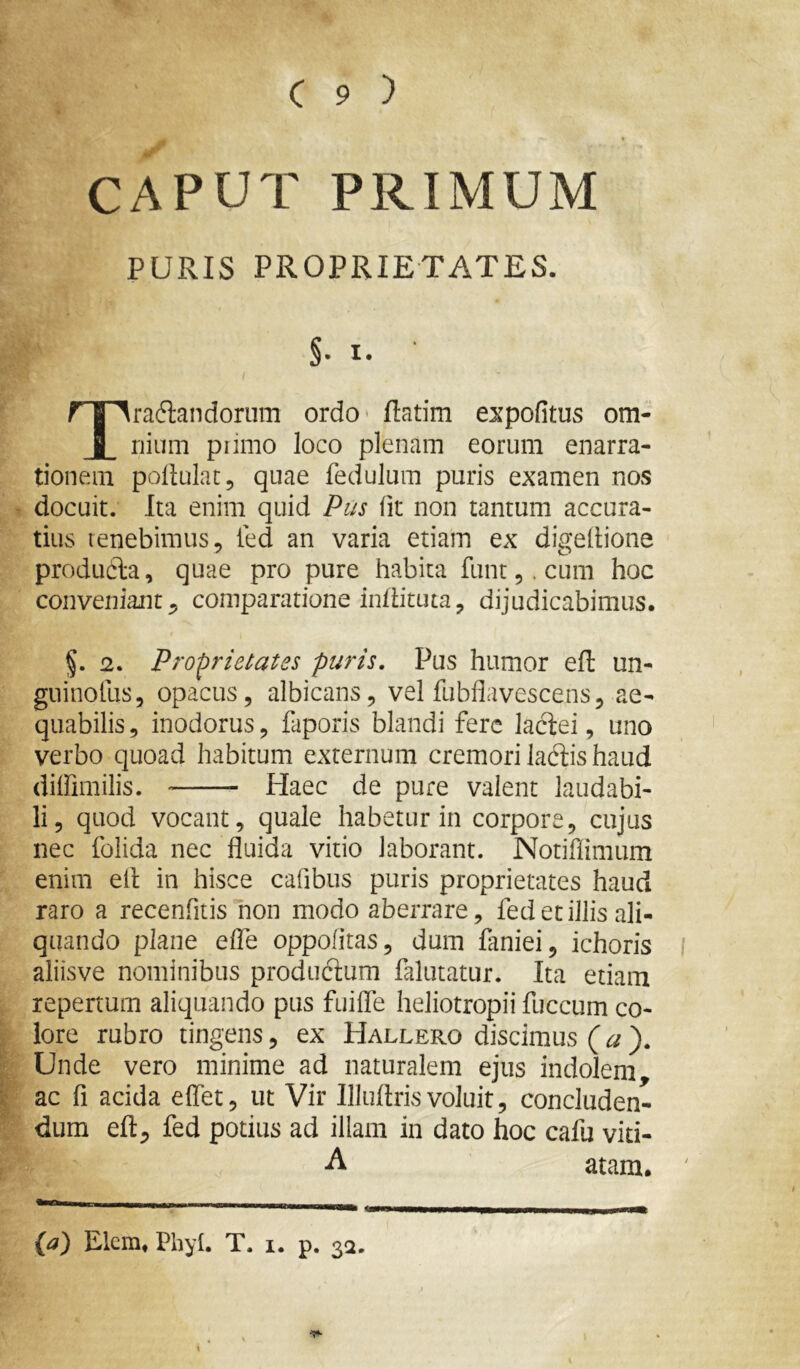 CAPUT PRIMUM PURIS PROPRIETATES. §• I. radiandorum ordo- ftatim expofitus om i riium primo loco plenam eorum enarra- tionem pollulatj quae fedulum puris examen nos docuit. Ita enim quid Piis fit non tantum accura- tius renebimus, ted an varia etiam ex digedione produdla, quae pro pure habita funt,. cum hoc conveniant, comparatione indituta, dijudicabimus. §. 2. Proprietates puris. Pus humor efl un- guinofus, opacus, albicans, vel fubflavescens, ae- quabilis , inodorus, faporis blandi fere laclei, uno verbo quoad habitum externum cremori laciis haud diffimilis. Haec de pure valent laudabi- li, quod vocant, quale habetur in corpore, cujus nec folida nec fluida vitio laborant. Notiflimum enim ell in hisce caflbus puris proprietates haud raro a recenfrtis non modo aberrare, fed et illis ali- quando plane efle oppofitas, dum faniei, ichoris aliisve nominibus produclum falutatur. Ita etiam repertum aliquando pus fuifle heliotropii fuccum co- lore rubro tingens, ex Hallero discimus (^ Unde vero minime ad naturalem ejus indolem, ac fi acida eflet, ut Vir llluflrisvoluit, concluden- dum efl:, fed potius ad illam in dato hoc cafu viti- A atam. {a) Elcm» Phyl. T. i. p. 32. \