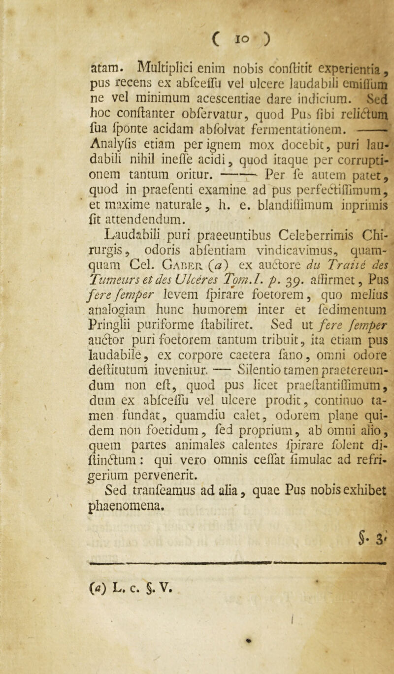 atam. Multiplici enim nobis conftitit experientia, pus recens ex abfceffu vel ulcere laudabili emililim ne vel minimum acescendae dare indicium. vSed hoc conftanter obfervatur, quod Pu^i fibi relictum fua fponte acidam abfolvat fermentationem. Analyfis edam per ignem mox docebit, puri lau- dabili nihil inefle acidi ^ quod itaque per corrupti- onem tantum oritur. Per fe autem patet, quod in praefenti examine ad pus perfectilTimum, et maxime naturale, h. e. blandiliimum inprimis fit attendendum. Laudabili puri praeeuntibus Celeberrimis Chi- rurgis, odoris abfentiam vindicavimus., quam- quam Cei. Gaber (a) ex anciore du Traiie des Tiimeurs et des Ulceres Tom.L p. 39. affirmet, Pus fere femper levem Ipirare foetorem, quo melius analogiam hunc humorem inter et fedimentum Pringlii puriforme llabiliret. Sed ut fere femper anclor puri foetorem tantum tribuit, ita etiam pus laudabile, ex corpore caetera fano, omni odore dellitutum invenitur. — Silentiotamenpraetereun- dum non efi, quod pus licet praellantiffimum, dum ex abfcelfu vel ulcere prodit, continuo ta- men fundat, quamdiu calet, odorem plane qui- dem non foetidum, fed proprium, ab omni alio, quem partes animales calentes fpirare folent di- liinftum: qui vero omnis celfat limulae ad refri- gerium pervenerit. Sed tranfeamus ad alia, quae Pus nobis exhibet ' phaenomena. (a) L. c. §. V.