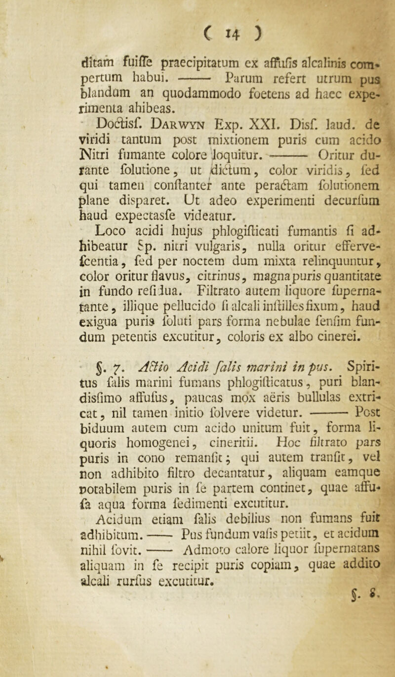 ditam fuiffe praecipitatum ex affiifis alcalinis com» pertum habui. Parum refert utrum pus blandam an quodammodo foetens ad haec expe^ rimenia ahibeas. ' Dociisf. Darwyn Exp. XXL Disf. laud. de viridi tantum post mixtionem puris cum acido Nitri fumante colore 'loquitur. Oritur du- rante folutione, ut dictum ^ color viridis, led qui tamen conflanter ante peradtam folutionem plane disparet. Ut adeo experimenti decurfum haud expectasfe videatur. Loco acidi hujus phlogiflicati fumantis fi ad- hibeatur Sp. nitri vulgaris, nulla oritur efferve- fcentia, fed per noctem dum mixta relinquuntur, color oritur flavus, citrinus, magna puris quantitate in fundo refi iua. Filtrato autem liquore fuperna- tante, iliique pellucido fialcaliinflillesfixum, haud exigua puris Ibluti pars forma nebulae fenfim fun- dum petentis excutitur, coloris ex albo cinerei. §. 7. ^^/0 Acidi falis marmi in pus. Spiri- tus falis marini fumans phlogiflicatus, puri blan- disfimo affufus, paucas mox aeris bullulas extri- cat, nil tamen initio folvere videtur. Post biduum autem cum acido unitum fuit, forma li- quoris homogenei, cineritii. Hoc filtrato pars puris in cono remanfit; qui autem tranfit, vel non adhibito filtro decantatur, aliquam eamque notabilem puris in fe partem continet, quae affu- fa aqua forma fedimenti excutitur. Acidum etiam falis debilius non fumans fuit adhibitum. Pus fundum vafis petiit, et acidum nihil fovit. Admoto calore liquor fupernatans aliquam in fe recipit puris copium, quae addito alcaii rurfus excutitur. §.