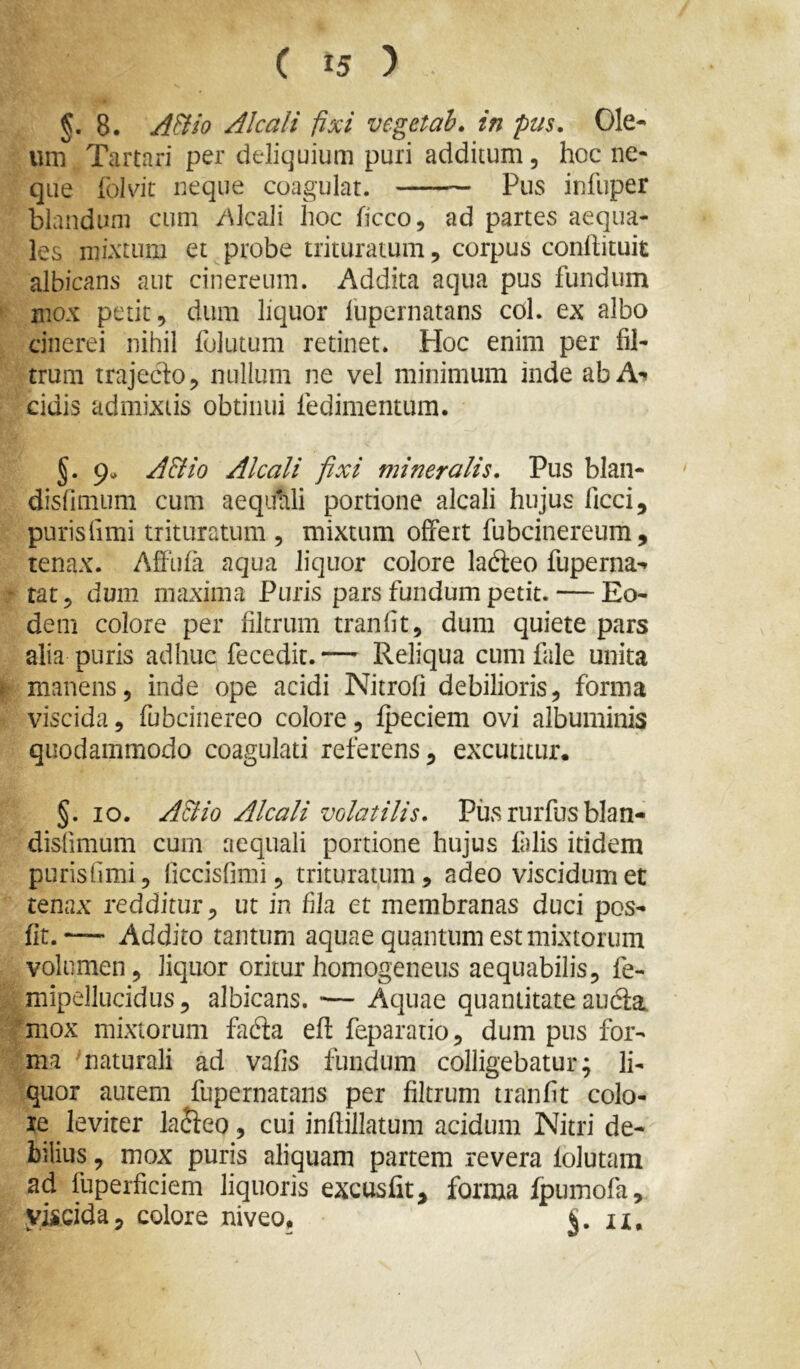 §. 8. A&io Alcali fixi veget ah. in pus. Ole- um Tartari per deliquium puri additum, hoc ne- que Iblvit neque coagulat. Pus infuper blandum cum y\lcali hoc ficco, ad partes aequa- les mixtum et probe trituratum, corpus conlbtuit albicans aut cinereum. Addita aqua pus fundum ' mox petit, dum liquor fupernatans cdl. ex albo cinerei nihil folutum retinet. Hoc enim per fil- trum trajeclo, nullum ne vel minimum inde ab A-» eidis admixtis obtinui fedimentum. §. 9», A&io Alcali fixi mineralis. Pus blan- disfimum cum aequali portione alcali hujus ficci, purisfimi trituratum , mixtum offert fubcinereum, tenax. Affufa aqua liquor colore ladieo fuperna^ - tat, dum maxima Puris pars fundum petit. — Eo- dem colore per filtrum tranfit, dum quiete pars alia puris adhuc fecedit.— Reliqua cum fale unita r manens, inde ope acidi Nitrofi debilioris, forma viscida, fubcinereo colore, fpeciem ovi albuminis quodammodo coagulati referens, excutitur. §. IO. ABio Alcali volatilis. Piis rurfus blan- disfimum cum aequali portione hujus falis itidem purisfimi, ficcisfimi, trituratum, adeo viscidumet tenax redditur, ut in fila et membranas duci pos- fit.’— Addito tantum aquae quantum est mixtorum volumen, liquor oriturhomogeneus aequabilis, fe- mipellucidus, albicans. ■— Aquae quantitate audla ’mox mixtorum fafta efl: feparaiio, dum pus for- ma ^naturali ad vafis fundum colligebatur; li- quor autem fupernatans per filtrum tranfit colo- re leviter lajfeo, cui inftillatum acidum Nitri de- bilius , mox puris aliquam partem revera folutam ad fuperficiem liquoris excusfit, forma fpumofa, viscida, colore niveo. il.