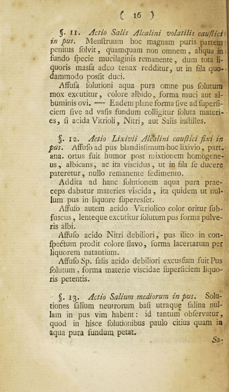 5. II. Actio Salis Alcalini volatilis cauflici in pus, Menllruum hoc magnam puris partem penitus folvit5 quamquam non omnem, aliqua in fundo fpecie mucilaginis remanente, dum tota li- quoris masla adeo tenax redditur, ut in fila quo- dammodo posfit duci. AfFufa Iblutioni aqua pura omne pus folutum mox excutitur, colore albido, forma muci aut al- buminis ovi. — Eadem plane forma five ad fuperfi- ciem five ad vafis fundum colligitur foluta materi- es, fi acida Vicrioli, Nitri, aut Salis infiilles. §. 12. Actio Lixivii Alcalini cauflici fixi in pus. AfFufoad pus blandishmumhoclixivio, part. ana. ortus fuit humor post mixtionem hom.ogene- us, albicans, ac ita viscidus, ut in fila fe ducere pateretur, nullo remanente fedimento. Addita ad hanc folutionem aqua pura prae- ceps dabatur materies viscida, ka quidem ut nul- lum pus in liquore fuperesfet. AfFtifo autem acido Vitriolico color oritur fub- fuscus, lenteque excutitur folutum pus forma pulve- ris albi. Affufo acido Nitri ciebiliori, pus ilico in con- fpeckum prodit colore liavo, forma lacertarum per liquorem natantium. Affufo Sp. falis acido debiliori excusfum fuit Pus folutum, forma materie viscidae fuperficiem liquo- ris petentis. §. 13. Actio Salium mediorum in pus. Solu- tiones faliiim neutrorum bafi utraque falina nul- lam in pus vim habent: id tantum obfervatur, quod in hisce folutionibus paulo citius quam in aqua pura fundum petat.