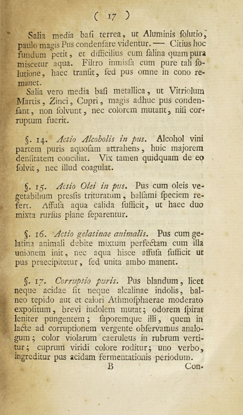 Salia media bafi terrea, ut Aluminis Iblutio^ paulo magis Pus condenfare videntur. — Citius hoc fundum 'petit, et difficilius cum falina quam pura miscetur aqua. Filtro inmisCi cum pure tali fo- lutione, haec tranOt, fed pus omne in cono re- manet. Salia vero media bafi metallica, ut Vitriolum Martis, Zinci, Cupri, magis adhuc pus conden- fant, non folvunt, nec colorem mutant, nili cor- ruptum fuerit. i §. 14. Alcoholis in pus, 'Alcohol vini partem ptiri^ aquofam attrahens ^ huic majorem denlitatem conciliat. Vix tamen quidquam de eo v folvit, nec illud coagulat. §, 15. Acuo Olei in pus. Pus cum oleis ve- getabilium presfis trituratum, balfami fpeciem re- fert. AtFiila aqua calida fufficit^ ut haec duo mixta riirlus plane feparentur. §. 16. 'Actio gelatinae animalis. Pus cum ge- latina animali debite mixtum perfe61:am cum illa unionem init, nec aqua hisce alFufa fufficit ut pus praecipitetur, fed unita ambo manent. §. 17. Corruptio puris. Pus blandum, licet neque acidae ht neque alcalinae indolis, bal- neo tepido aut et calori Athmofphaerae moderato expofitum, brevi indolem mutat; odorem fpirat leniter pungentem; faporemque illi, quem in lafte ad corruptionem vergente obfervamus analo- gum ; color violarum caeruleus in rubrum verti- tur; cuprum viridi colore roditur; uno verbo, ingreditur pus acidam 'fermentationis periodum. B Con-